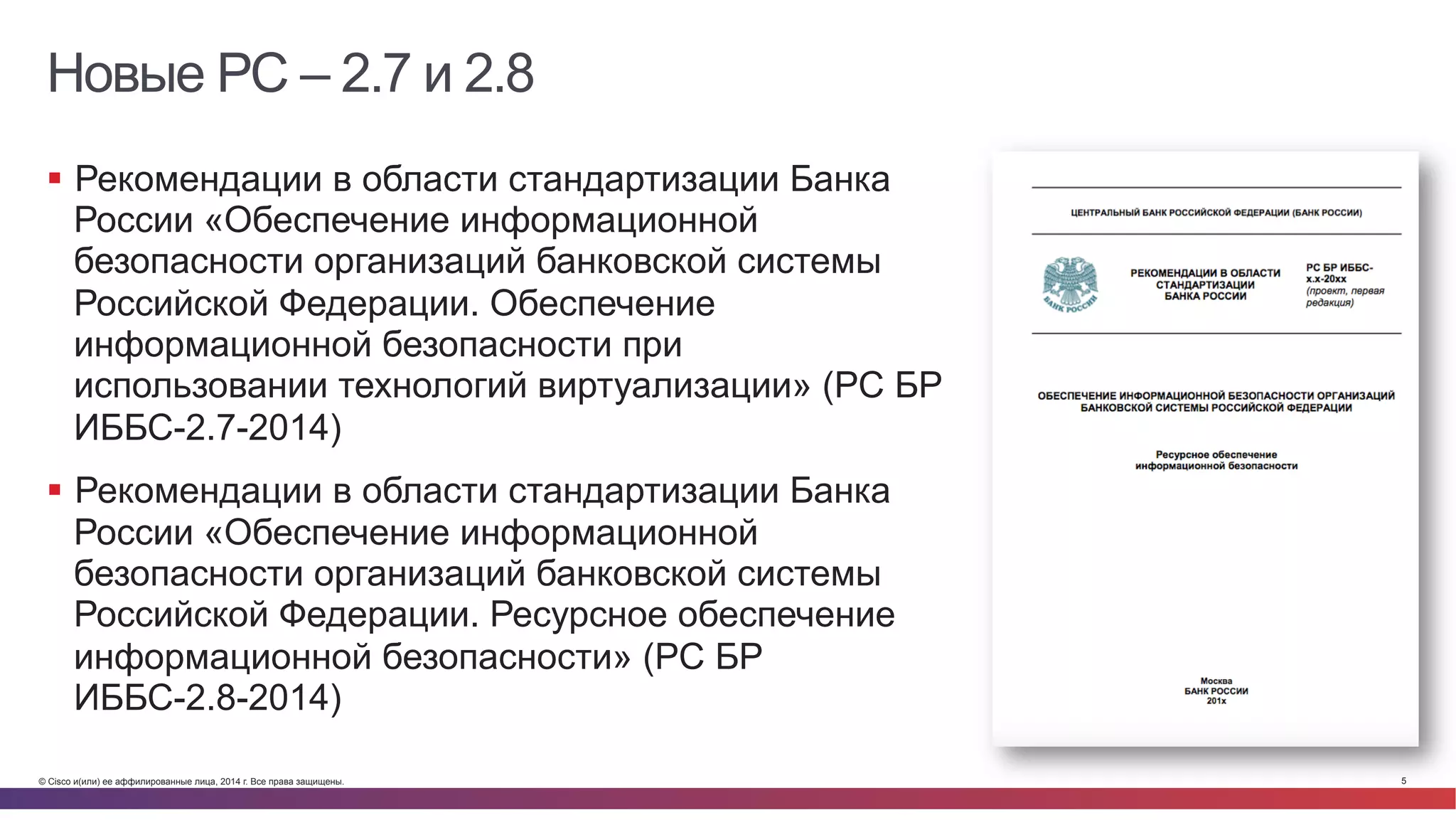 © Cisco и(или) ее аффилированные лица, 2014 г. Все права защищены. 5
Новые РС – 2.7 и 2.8
§  Рекомендации в области стандартизации Банка
России «Обеспечение информационной
безопасности организаций банковской системы
Российской Федерации. Обеспечение
информационной безопасности при
использовании технологий виртуализации» (РС БР
ИББС-2.7-2014)
§  Рекомендации в области стандартизации Банка
России «Обеспечение информационной
безопасности организаций банковской системы
Российской Федерации. Ресурсное обеспечение
информационной безопасности» (РС БР
ИББС-2.8-2014)
 