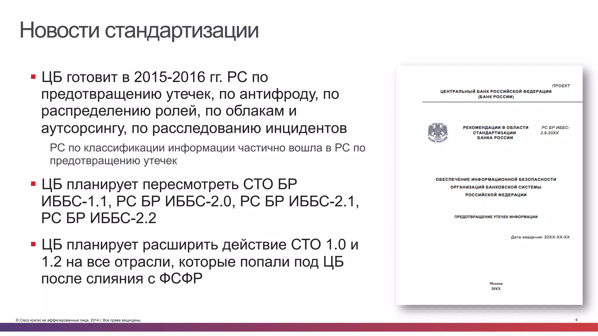© Cisco и(или) ее аффилированные лица, 2014 г. Все права защищены. 6
Новости стандартизации
§  ЦБ готовит в 2015-2016 гг. РС по
предотвращению утечек, по антифроду, по
распределению ролей, по облакам и
аутсорсингу, по расследованию инцидентов
РС по классификации информации частично вошла в РС по
предотвращению утечек
§  ЦБ планирует пересмотреть СТО БР
ИББС-1.1, РС БР ИББС-2.0, РС БР ИББС-2.1,
РС БР ИББС-2.2
§  ЦБ планирует расширить действие СТО 1.0 и
1.2 на все отрасли, которые попали под ЦБ
после слияния с ФСФР
 