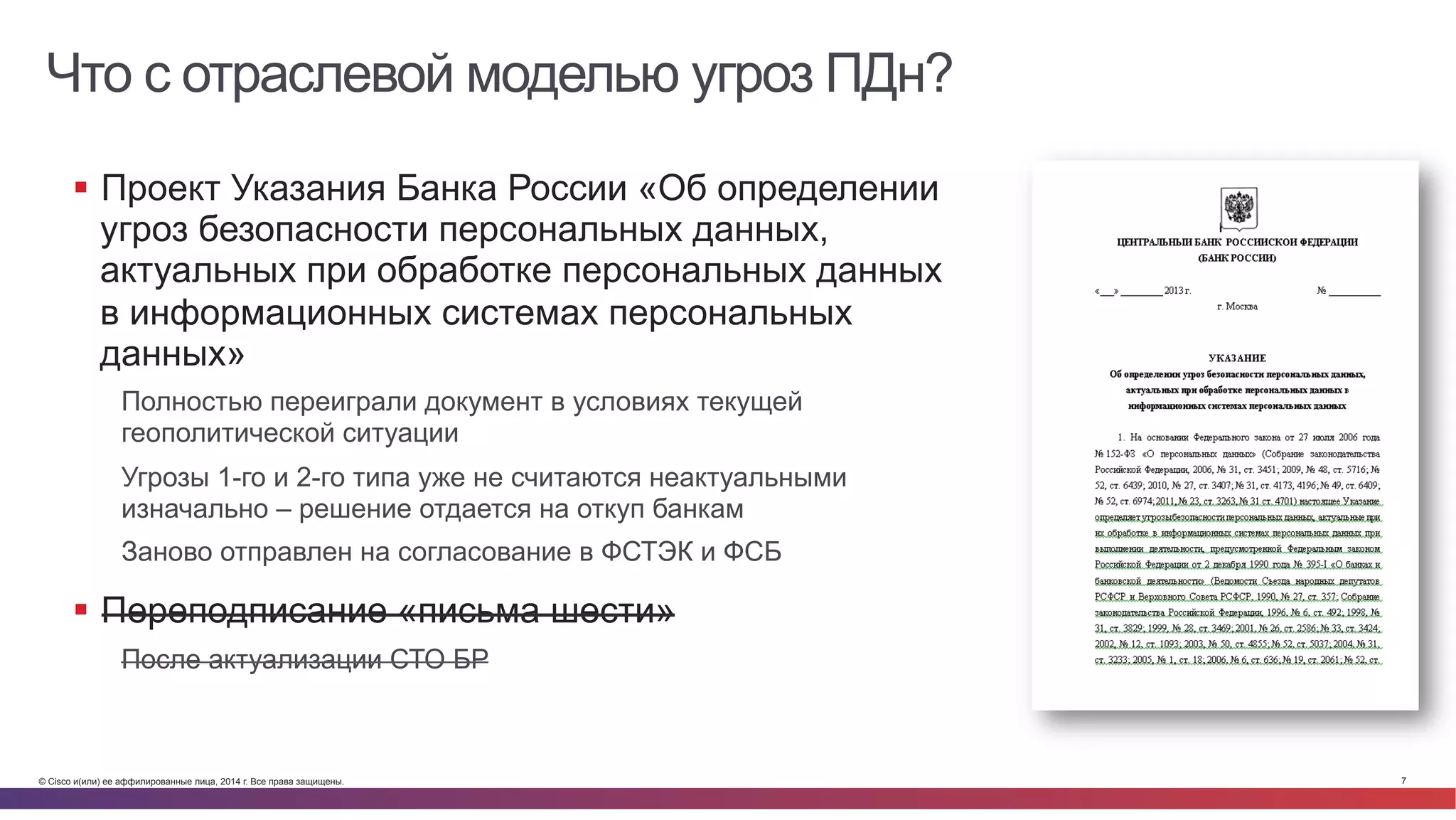 © Cisco и(или) ее аффилированные лица, 2014 г. Все права защищены. 7
Что с отраслевой моделью угроз ПДн?
§  Проект Указания Банка России «Об определении
угроз безопасности персональных данных,
актуальных при обработке персональных данных
в информационных системах персональных
данных»
Полностью переиграли документ в условиях текущей
геополитической ситуации
Угрозы 1-го и 2-го типа уже не считаются неактуальными
изначально – решение отдается на откуп банкам
Заново отправлен на согласование в ФСТЭК и ФСБ
§  Переподписание «письма шести»
После актуализации СТО БР
 