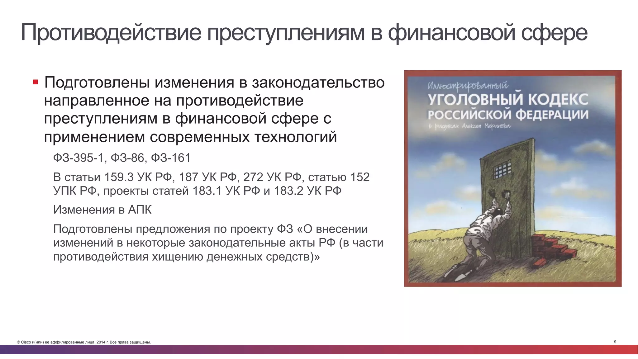 © Cisco и(или) ее аффилированные лица, 2014 г. Все права защищены. 9
Противодействие преступлениям в финансовой сфере
§  Подготовлены изменения в законодательство
направленное на противодействие
преступлениям в финансовой сфере с
применением современных технологий
ФЗ-395-1, ФЗ-86, ФЗ-161
В статьи 159.3 УК РФ, 187 УК РФ, 272 УК РФ, статью 152
УПК РФ, проекты статей 183.1 УК РФ и 183.2 УК РФ
Изменения в АПК
Подготовлены предложения по проекту ФЗ «О внесении
изменений в некоторые законодательные акты РФ (в части
противодействия хищению денежных средств)»
 