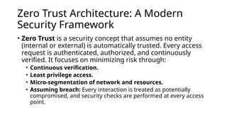 Zero Trust Architecture: A Modern
Security Framework
• Zero Trust is a security concept that assumes no entity
(internal or external) is automatically trusted. Every access
request is authenticated, authorized, and continuously
verified. It focuses on minimizing risk through:
• Continuous verification.
• Least privilege access.
• Micro-segmentation of network and resources.
• Assuming breach: Every interaction is treated as potentially
compromised, and security checks are performed at every access
point.
 