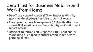 Zero Trust for Business Mobility and
Work-from-Home
• Zero Trust Network Access (ZTNA): Replaces VPNs by
applying identity-based policies to control access.
• Identity and Access Management (IAM) with MFA: Uses
robust IAM solutions to enforce identity verification and
secure access.
• Endpoint Detection and Response (EDR): Continuous
monitoring of endpoints ensures compliance before
granting access.
 