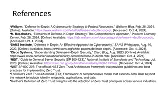References
•Wallarm, “Defense-in-Depth: A Cybersecurity Strategy to Protect Resources,” Wallarm Blog, Feb. 26, 2024.
[Online]. Available: https://www.wallarm.com/what/defense-in-depth-concept. [Accessed: Oct. 4, 2024].
•M. Beschokov, “Elements of Defense-in-Depth Strategy: The Comprehensive Approach,” Wallarm Learning
Center, Feb. 26, 2024. [Online]. Available: https://lab.wallarm.com/ufaq-category/defense-in-depth-concept/.
[Accessed: Oct. 4, 2024].
•SANS Institute, “Defense in Depth: An Effective Approach to Cybersecurity,” SANS Whitepaper, Aug. 10,
2023. [Online]. Available: https://www.sans.org/white-papers/defense-depth/. [Accessed: Oct. 4, 2024].
•Cisco Systems, “Understanding Defense-in-Depth Security,” Cisco Blog, Aug. 2023. [Online]. Available:
https://www.cisco.com/c/en/us/about/security-center/defense-in-depth.html. [Accessed: Oct. 4, 2024].
•NIST, “Guide to General Server Security (SP 800-123),” National Institute of Standards and Technology, Jul.
2023. [Online]. Available: https://csrc.nist.gov/publications/detail/sp/800-123/final. [Accessed: Oct. 4, 2024].
•NIST SP 800-207: The official NIST Zero Trust Architecture framework that provides guidelines and best
practices for implementing Zero Trust.
•Forrester's Zero Trust eXtended (ZTX) Framework: A comprehensive model that extends Zero Trust beyond
the network to include identity, endpoints, applications, and data.
•Gartner's Definition of Zero Trust: Insights into the adoption of Zero Trust principles across various industries.
 