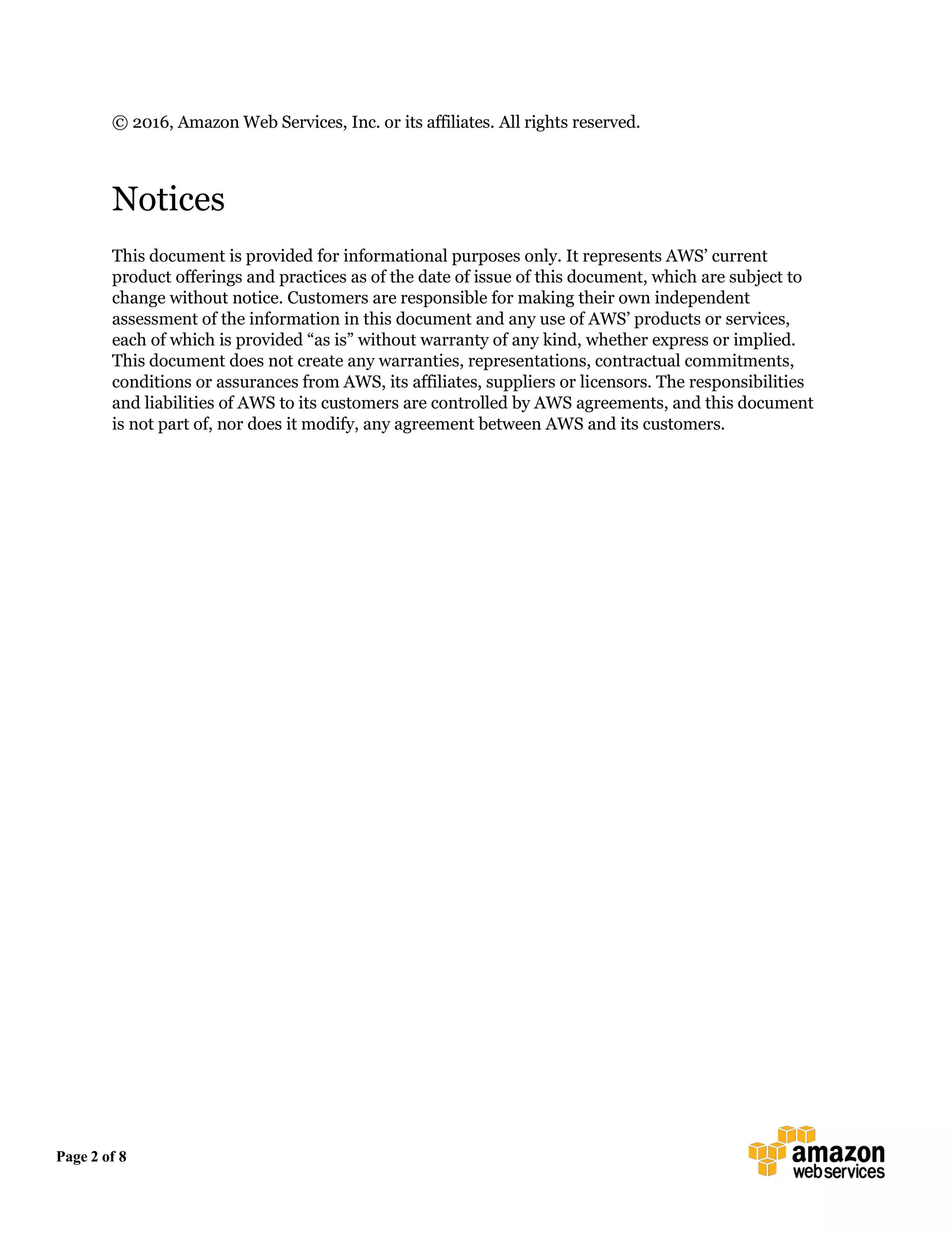 Page 2 of 8
© 2016, Amazon Web Services, Inc. or its affiliates. All rights reserved.
Notices
This document is provided for informational purposes only. It represents AWS’ current
product offerings and practices as of the date of issue of this document, which are subject to
change without notice. Customers are responsible for making their own independent
assessment of the information in this document and any use of AWS’ products or services,
each of which is provided “as is” without warranty of any kind, whether express or implied.
This document does not create any warranties, representations, contractual commitments,
conditions or assurances from AWS, its affiliates, suppliers or licensors. The responsibilities
and liabilities of AWS to its customers are controlled by AWS agreements, and this document
is not part of, nor does it modify, any agreement between AWS and its customers.
 