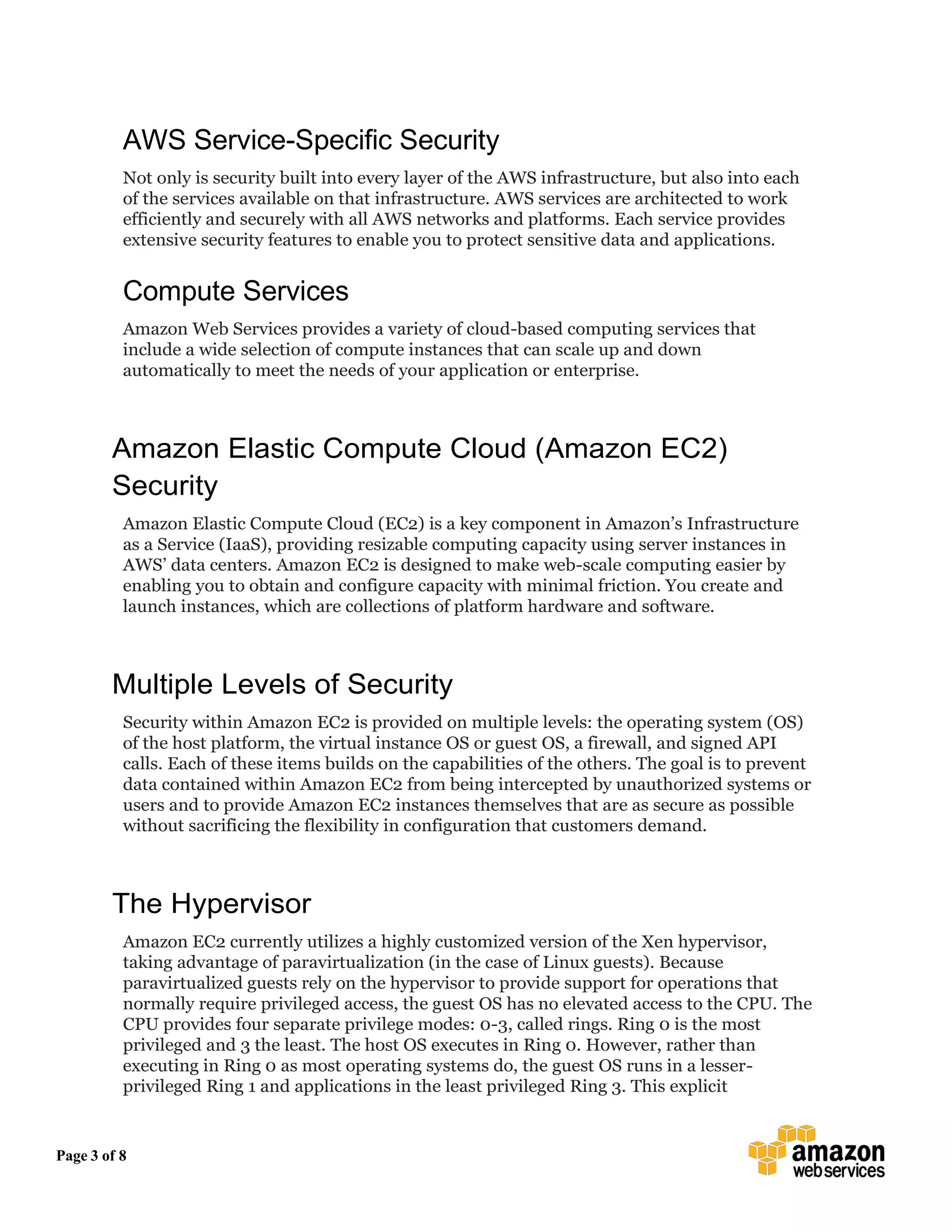 Page 3 of 8
AWS Service-Specific Security
Not only is security built into every layer of the AWS infrastructure, but also into each
of the services available on that infrastructure. AWS services are architected to work
efficiently and securely with all AWS networks and platforms. Each service provides
extensive security features to enable you to protect sensitive data and applications.
Compute Services
Amazon Web Services provides a variety of cloud-based computing services that
include a wide selection of compute instances that can scale up and down
automatically to meet the needs of your application or enterprise.
Amazon Elastic Compute Cloud (Amazon EC2)
Security
Amazon Elastic Compute Cloud (EC2) is a key component in Amazon’s Infrastructure
as a Service (IaaS), providing resizable computing capacity using server instances in
AWS’ data centers. Amazon EC2 is designed to make web-scale computing easier by
enabling you to obtain and configure capacity with minimal friction. You create and
launch instances, which are collections of platform hardware and software.
Multiple Levels of Security
Security within Amazon EC2 is provided on multiple levels: the operating system (OS)
of the host platform, the virtual instance OS or guest OS, a firewall, and signed API
calls. Each of these items builds on the capabilities of the others. The goal is to prevent
data contained within Amazon EC2 from being intercepted by unauthorized systems or
users and to provide Amazon EC2 instances themselves that are as secure as possible
without sacrificing the flexibility in configuration that customers demand.
The Hypervisor
Amazon EC2 currently utilizes a highly customized version of the Xen hypervisor,
taking advantage of paravirtualization (in the case of Linux guests). Because
paravirtualized guests rely on the hypervisor to provide support for operations that
normally require privileged access, the guest OS has no elevated access to the CPU. The
CPU provides four separate privilege modes: 0-3, called rings. Ring 0 is the most
privileged and 3 the least. The host OS executes in Ring 0. However, rather than
executing in Ring 0 as most operating systems do, the guest OS runs in a lesser-
privileged Ring 1 and applications in the least privileged Ring 3. This explicit
 