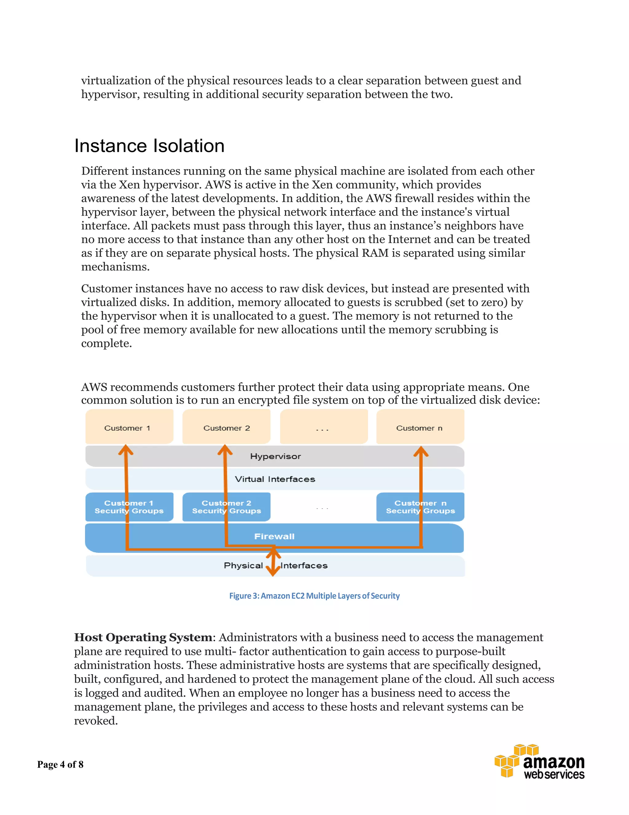 Page 4 of 8
virtualization of the physical resources leads to a clear separation between guest and
hypervisor, resulting in additional security separation between the two.
Instance Isolation
Different instances running on the same physical machine are isolated from each other
via the Xen hypervisor. AWS is active in the Xen community, which provides
awareness of the latest developments. In addition, the AWS firewall resides within the
hypervisor layer, between the physical network interface and the instance's virtual
interface. All packets must pass through this layer, thus an instance’s neighbors have
no more access to that instance than any other host on the Internet and can be treated
as if they are on separate physical hosts. The physical RAM is separated using similar
mechanisms.
Customer instances have no access to raw disk devices, but instead are presented with
virtualized disks. In addition, memory allocated to guests is scrubbed (set to zero) by
the hypervisor when it is unallocated to a guest. The memory is not returned to the
pool of free memory available for new allocations until the memory scrubbing is
complete.
AWS recommends customers further protect their data using appropriate means. One
common solution is to run an encrypted file system on top of the virtualized disk device:
Figure3:AmazonEC2MultipleLayersofSecurity
Host Operating System: Administrators with a business need to access the management
plane are required to use multi- factor authentication to gain access to purpose-built
administration hosts. These administrative hosts are systems that are specifically designed,
built, configured, and hardened to protect the management plane of the cloud. All such access
is logged and audited. When an employee no longer has a business need to access the
management plane, the privileges and access to these hosts and relevant systems can be
revoked.
 