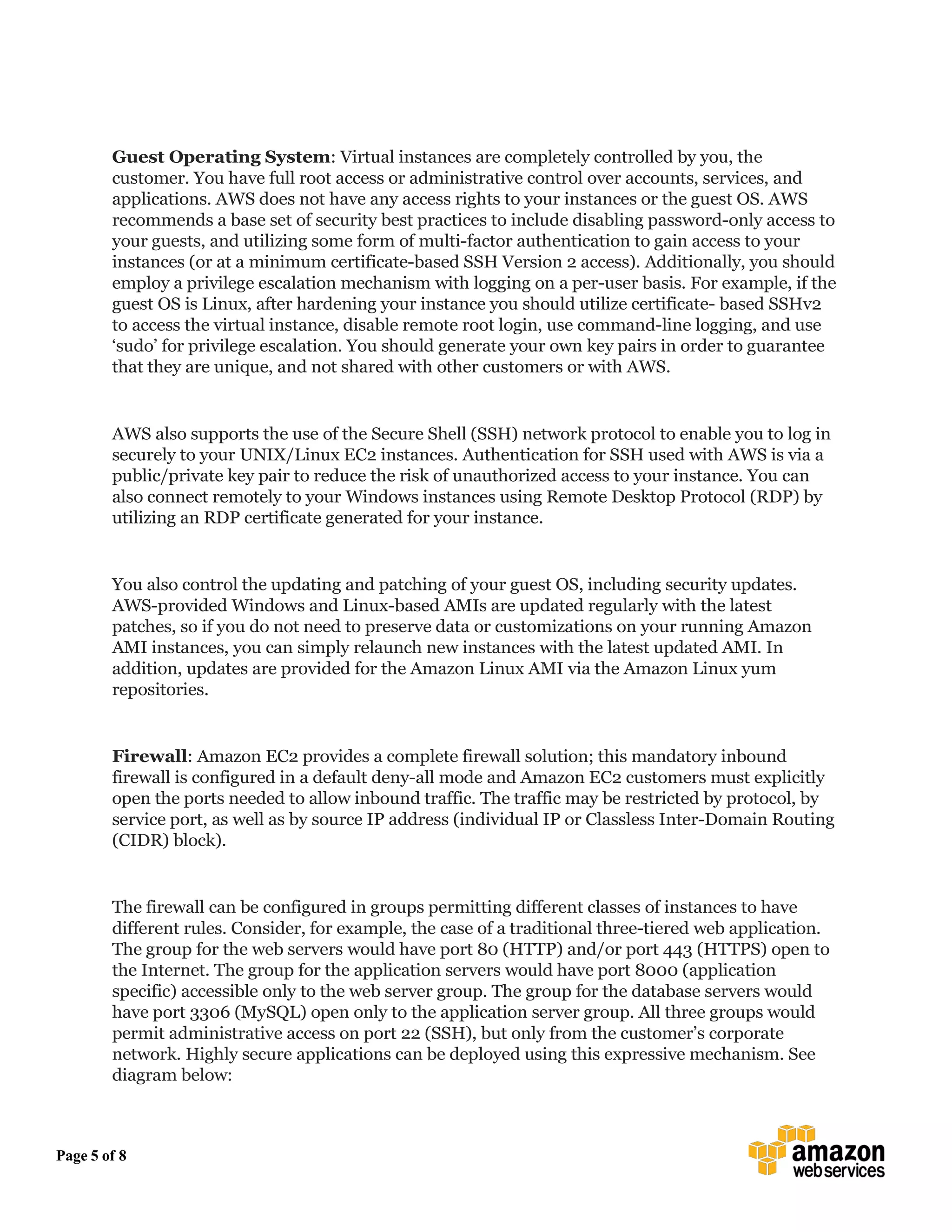 Page 5 of 8
Guest Operating System: Virtual instances are completely controlled by you, the
customer. You have full root access or administrative control over accounts, services, and
applications. AWS does not have any access rights to your instances or the guest OS. AWS
recommends a base set of security best practices to include disabling password-only access to
your guests, and utilizing some form of multi-factor authentication to gain access to your
instances (or at a minimum certificate-based SSH Version 2 access). Additionally, you should
employ a privilege escalation mechanism with logging on a per-user basis. For example, if the
guest OS is Linux, after hardening your instance you should utilize certificate- based SSHv2
to access the virtual instance, disable remote root login, use command-line logging, and use
‘sudo’ for privilege escalation. You should generate your own key pairs in order to guarantee
that they are unique, and not shared with other customers or with AWS.
AWS also supports the use of the Secure Shell (SSH) network protocol to enable you to log in
securely to your UNIX/Linux EC2 instances. Authentication for SSH used with AWS is via a
public/private key pair to reduce the risk of unauthorized access to your instance. You can
also connect remotely to your Windows instances using Remote Desktop Protocol (RDP) by
utilizing an RDP certificate generated for your instance.
You also control the updating and patching of your guest OS, including security updates.
AWS-provided Windows and Linux-based AMIs are updated regularly with the latest
patches, so if you do not need to preserve data or customizations on your running Amazon
AMI instances, you can simply relaunch new instances with the latest updated AMI. In
addition, updates are provided for the Amazon Linux AMI via the Amazon Linux yum
repositories.
Firewall: Amazon EC2 provides a complete firewall solution; this mandatory inbound
firewall is configured in a default deny-all mode and Amazon EC2 customers must explicitly
open the ports needed to allow inbound traffic. The traffic may be restricted by protocol, by
service port, as well as by source IP address (individual IP or Classless Inter-Domain Routing
(CIDR) block).
The firewall can be configured in groups permitting different classes of instances to have
different rules. Consider, for example, the case of a traditional three-tiered web application.
The group for the web servers would have port 80 (HTTP) and/or port 443 (HTTPS) open to
the Internet. The group for the application servers would have port 8000 (application
specific) accessible only to the web server group. The group for the database servers would
have port 3306 (MySQL) open only to the application server group. All three groups would
permit administrative access on port 22 (SSH), but only from the customer’s corporate
network. Highly secure applications can be deployed using this expressive mechanism. See
diagram below:
 