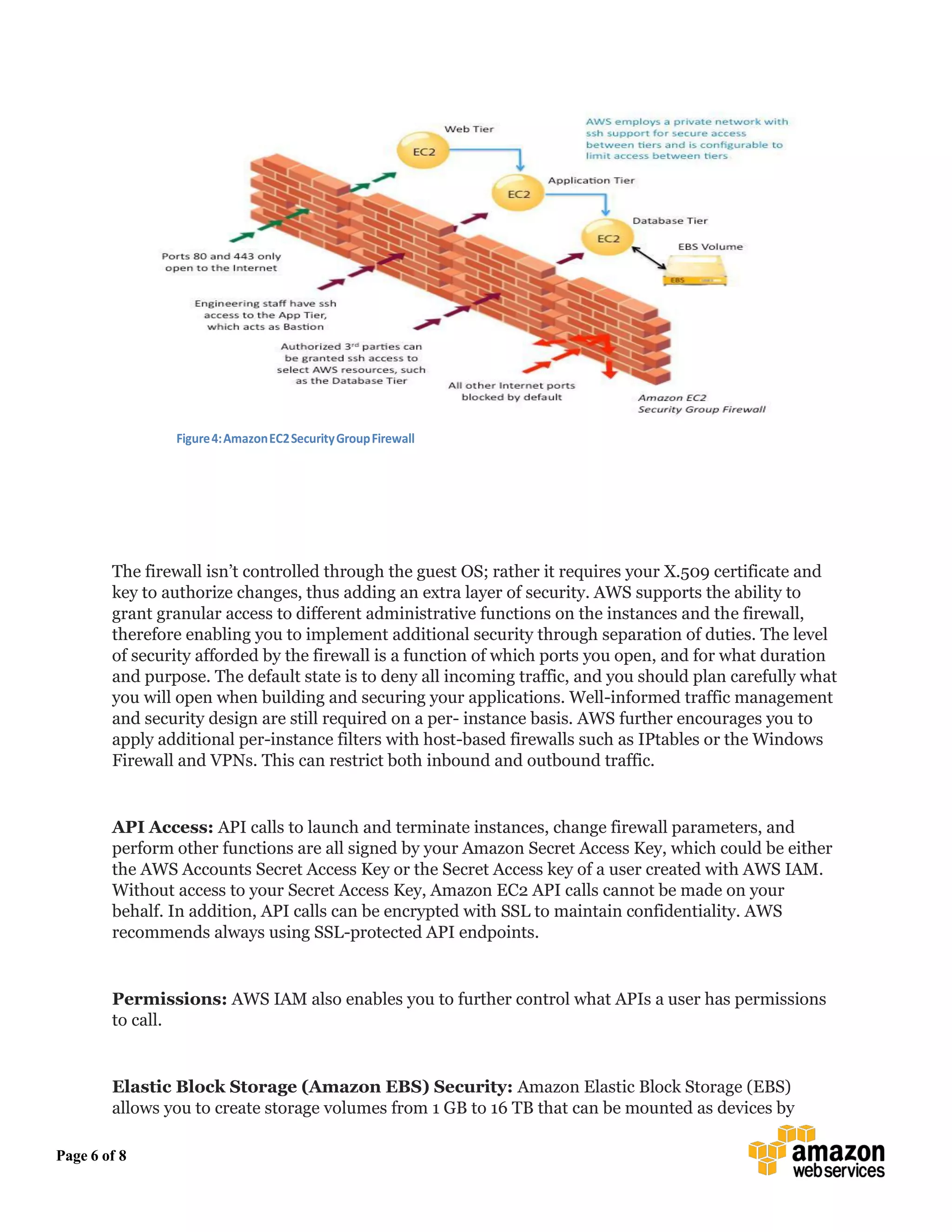 Page 6 of 8
Figure4:AmazonEC2SecurityGroupFirewall
The firewall isn’t controlled through the guest OS; rather it requires your X.509 certificate and
key to authorize changes, thus adding an extra layer of security. AWS supports the ability to
grant granular access to different administrative functions on the instances and the firewall,
therefore enabling you to implement additional security through separation of duties. The level
of security afforded by the firewall is a function of which ports you open, and for what duration
and purpose. The default state is to deny all incoming traffic, and you should plan carefully what
you will open when building and securing your applications. Well-informed traffic management
and security design are still required on a per- instance basis. AWS further encourages you to
apply additional per-instance filters with host-based firewalls such as IPtables or the Windows
Firewall and VPNs. This can restrict both inbound and outbound traffic.
API Access: API calls to launch and terminate instances, change firewall parameters, and
perform other functions are all signed by your Amazon Secret Access Key, which could be either
the AWS Accounts Secret Access Key or the Secret Access key of a user created with AWS IAM.
Without access to your Secret Access Key, Amazon EC2 API calls cannot be made on your
behalf. In addition, API calls can be encrypted with SSL to maintain confidentiality. AWS
recommends always using SSL-protected API endpoints.
Permissions: AWS IAM also enables you to further control what APIs a user has permissions
to call.
Elastic Block Storage (Amazon EBS) Security: Amazon Elastic Block Storage (EBS)
allows you to create storage volumes from 1 GB to 16 TB that can be mounted as devices by
 