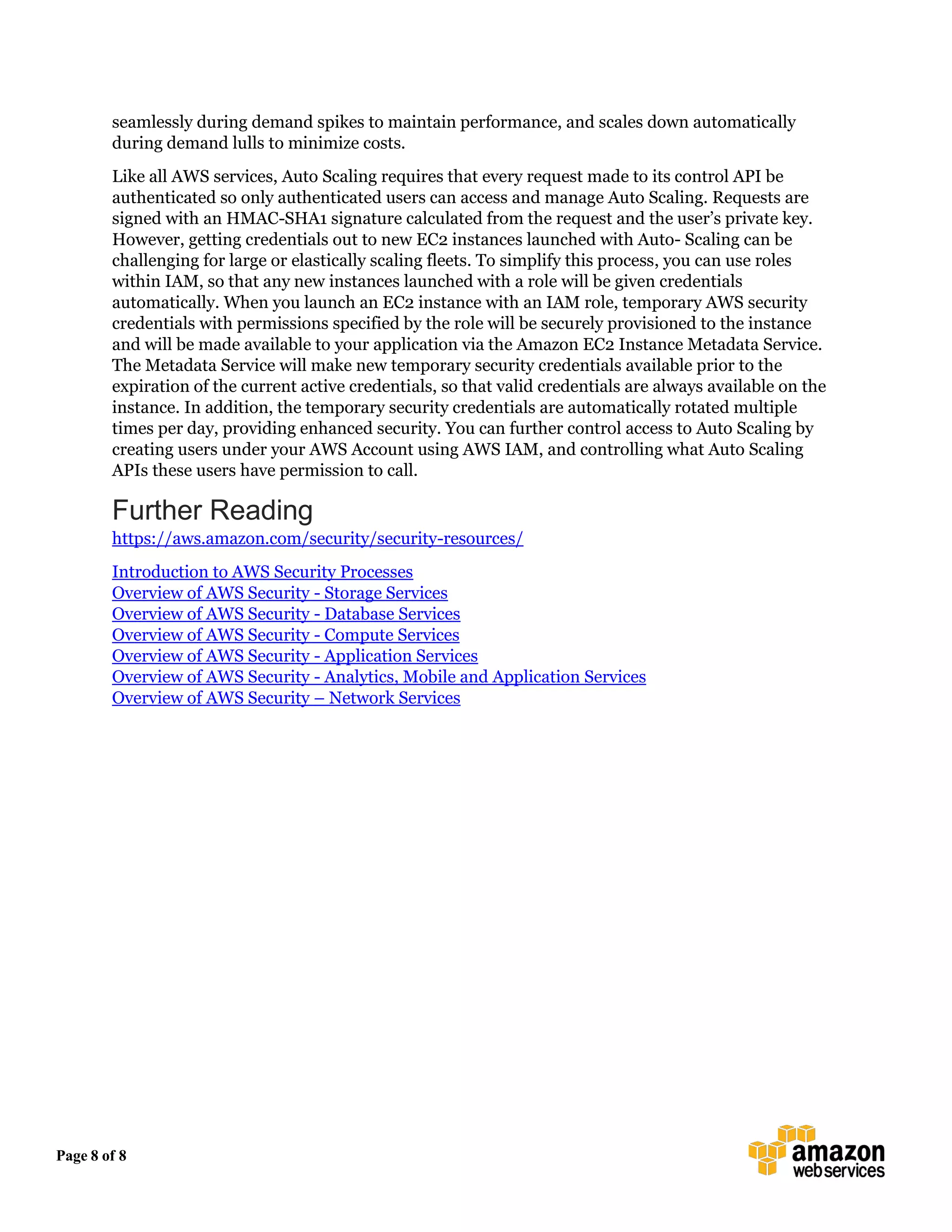 Page 8 of 8
seamlessly during demand spikes to maintain performance, and scales down automatically
during demand lulls to minimize costs.
Like all AWS services, Auto Scaling requires that every request made to its control API be
authenticated so only authenticated users can access and manage Auto Scaling. Requests are
signed with an HMAC-SHA1 signature calculated from the request and the user’s private key.
However, getting credentials out to new EC2 instances launched with Auto- Scaling can be
challenging for large or elastically scaling fleets. To simplify this process, you can use roles
within IAM, so that any new instances launched with a role will be given credentials
automatically. When you launch an EC2 instance with an IAM role, temporary AWS security
credentials with permissions specified by the role will be securely provisioned to the instance
and will be made available to your application via the Amazon EC2 Instance Metadata Service.
The Metadata Service will make new temporary security credentials available prior to the
expiration of the current active credentials, so that valid credentials are always available on the
instance. In addition, the temporary security credentials are automatically rotated multiple
times per day, providing enhanced security. You can further control access to Auto Scaling by
creating users under your AWS Account using AWS IAM, and controlling what Auto Scaling
APIs these users have permission to call.
Further Reading
https://aws.amazon.com/security/security-resources/
Introduction to AWS Security Processes
Overview of AWS Security - Storage Services
Overview of AWS Security - Database Services
Overview of AWS Security - Compute Services
Overview of AWS Security - Application Services
Overview of AWS Security - Analytics, Mobile and Application Services
Overview of AWS Security – Network Services
 