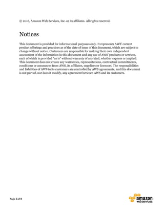 Page 2 of 8
© 2016, Amazon Web Services, Inc. or its affiliates. All rights reserved.
Notices
This document is provided for informational purposes only. It represents AWS’ current
product offerings and practices as of the date of issue of this document, which are subject to
change without notice. Customers are responsible for making their own independent
assessment of the information in this document and any use of AWS’ products or services,
each of which is provided “as is” without warranty of any kind, whether express or implied.
This document does not create any warranties, representations, contractual commitments,
conditions or assurances from AWS, its affiliates, suppliers or licensors. The responsibilities
and liabilities of AWS to its customers are controlled by AWS agreements, and this document
is not part of, nor does it modify, any agreement between AWS and its customers.
 