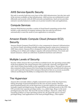 Page 3 of 8
AWS Service-Specific Security
Not only is security built into every layer of the AWS infrastructure, but also into each
of the services available on that infrastructure. AWS services are architected to work
efficiently and securely with all AWS networks and platforms. Each service provides
extensive security features to enable you to protect sensitive data and applications.
Compute Services
Amazon Web Services provides a variety of cloud-based computing services that
include a wide selection of compute instances that can scale up and down
automatically to meet the needs of your application or enterprise.
Amazon Elastic Compute Cloud (Amazon EC2)
Security
Amazon Elastic Compute Cloud (EC2) is a key component in Amazon’s Infrastructure
as a Service (IaaS), providing resizable computing capacity using server instances in
AWS’ data centers. Amazon EC2 is designed to make web-scale computing easier by
enabling you to obtain and configure capacity with minimal friction. You create and
launch instances, which are collections of platform hardware and software.
Multiple Levels of Security
Security within Amazon EC2 is provided on multiple levels: the operating system (OS)
of the host platform, the virtual instance OS or guest OS, a firewall, and signed API
calls. Each of these items builds on the capabilities of the others. The goal is to prevent
data contained within Amazon EC2 from being intercepted by unauthorized systems or
users and to provide Amazon EC2 instances themselves that are as secure as possible
without sacrificing the flexibility in configuration that customers demand.
The Hypervisor
Amazon EC2 currently utilizes a highly customized version of the Xen hypervisor,
taking advantage of paravirtualization (in the case of Linux guests). Because
paravirtualized guests rely on the hypervisor to provide support for operations that
normally require privileged access, the guest OS has no elevated access to the CPU. The
CPU provides four separate privilege modes: 0-3, called rings. Ring 0 is the most
privileged and 3 the least. The host OS executes in Ring 0. However, rather than
executing in Ring 0 as most operating systems do, the guest OS runs in a lesser-
privileged Ring 1 and applications in the least privileged Ring 3. This explicit
 