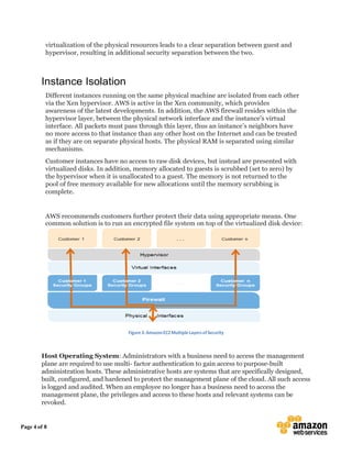Page 4 of 8
virtualization of the physical resources leads to a clear separation between guest and
hypervisor, resulting in additional security separation between the two.
Instance Isolation
Different instances running on the same physical machine are isolated from each other
via the Xen hypervisor. AWS is active in the Xen community, which provides
awareness of the latest developments. In addition, the AWS firewall resides within the
hypervisor layer, between the physical network interface and the instance's virtual
interface. All packets must pass through this layer, thus an instance’s neighbors have
no more access to that instance than any other host on the Internet and can be treated
as if they are on separate physical hosts. The physical RAM is separated using similar
mechanisms.
Customer instances have no access to raw disk devices, but instead are presented with
virtualized disks. In addition, memory allocated to guests is scrubbed (set to zero) by
the hypervisor when it is unallocated to a guest. The memory is not returned to the
pool of free memory available for new allocations until the memory scrubbing is
complete.
AWS recommends customers further protect their data using appropriate means. One
common solution is to run an encrypted file system on top of the virtualized disk device:
Figure3:AmazonEC2MultipleLayersofSecurity
Host Operating System: Administrators with a business need to access the management
plane are required to use multi- factor authentication to gain access to purpose-built
administration hosts. These administrative hosts are systems that are specifically designed,
built, configured, and hardened to protect the management plane of the cloud. All such access
is logged and audited. When an employee no longer has a business need to access the
management plane, the privileges and access to these hosts and relevant systems can be
revoked.
 