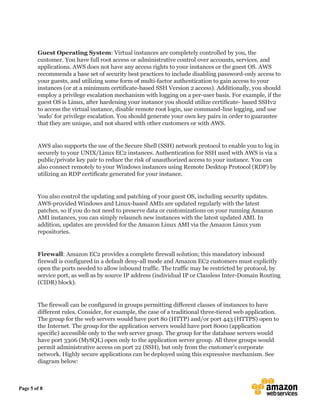 Page 5 of 8
Guest Operating System: Virtual instances are completely controlled by you, the
customer. You have full root access or administrative control over accounts, services, and
applications. AWS does not have any access rights to your instances or the guest OS. AWS
recommends a base set of security best practices to include disabling password-only access to
your guests, and utilizing some form of multi-factor authentication to gain access to your
instances (or at a minimum certificate-based SSH Version 2 access). Additionally, you should
employ a privilege escalation mechanism with logging on a per-user basis. For example, if the
guest OS is Linux, after hardening your instance you should utilize certificate- based SSHv2
to access the virtual instance, disable remote root login, use command-line logging, and use
‘sudo’ for privilege escalation. You should generate your own key pairs in order to guarantee
that they are unique, and not shared with other customers or with AWS.
AWS also supports the use of the Secure Shell (SSH) network protocol to enable you to log in
securely to your UNIX/Linux EC2 instances. Authentication for SSH used with AWS is via a
public/private key pair to reduce the risk of unauthorized access to your instance. You can
also connect remotely to your Windows instances using Remote Desktop Protocol (RDP) by
utilizing an RDP certificate generated for your instance.
You also control the updating and patching of your guest OS, including security updates.
AWS-provided Windows and Linux-based AMIs are updated regularly with the latest
patches, so if you do not need to preserve data or customizations on your running Amazon
AMI instances, you can simply relaunch new instances with the latest updated AMI. In
addition, updates are provided for the Amazon Linux AMI via the Amazon Linux yum
repositories.
Firewall: Amazon EC2 provides a complete firewall solution; this mandatory inbound
firewall is configured in a default deny-all mode and Amazon EC2 customers must explicitly
open the ports needed to allow inbound traffic. The traffic may be restricted by protocol, by
service port, as well as by source IP address (individual IP or Classless Inter-Domain Routing
(CIDR) block).
The firewall can be configured in groups permitting different classes of instances to have
different rules. Consider, for example, the case of a traditional three-tiered web application.
The group for the web servers would have port 80 (HTTP) and/or port 443 (HTTPS) open to
the Internet. The group for the application servers would have port 8000 (application
specific) accessible only to the web server group. The group for the database servers would
have port 3306 (MySQL) open only to the application server group. All three groups would
permit administrative access on port 22 (SSH), but only from the customer’s corporate
network. Highly secure applications can be deployed using this expressive mechanism. See
diagram below:
 