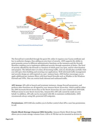 Page 6 of 8
Figure4:AmazonEC2SecurityGroupFirewall
The firewall isn’t controlled through the guest OS; rather it requires your X.509 certificate and
key to authorize changes, thus adding an extra layer of security. AWS supports the ability to
grant granular access to different administrative functions on the instances and the firewall,
therefore enabling you to implement additional security through separation of duties. The level
of security afforded by the firewall is a function of which ports you open, and for what duration
and purpose. The default state is to deny all incoming traffic, and you should plan carefully what
you will open when building and securing your applications. Well-informed traffic management
and security design are still required on a per- instance basis. AWS further encourages you to
apply additional per-instance filters with host-based firewalls such as IPtables or the Windows
Firewall and VPNs. This can restrict both inbound and outbound traffic.
API Access: API calls to launch and terminate instances, change firewall parameters, and
perform other functions are all signed by your Amazon Secret Access Key, which could be either
the AWS Accounts Secret Access Key or the Secret Access key of a user created with AWS IAM.
Without access to your Secret Access Key, Amazon EC2 API calls cannot be made on your
behalf. In addition, API calls can be encrypted with SSL to maintain confidentiality. AWS
recommends always using SSL-protected API endpoints.
Permissions: AWS IAM also enables you to further control what APIs a user has permissions
to call.
Elastic Block Storage (Amazon EBS) Security: Amazon Elastic Block Storage (EBS)
allows you to create storage volumes from 1 GB to 16 TB that can be mounted as devices by
 