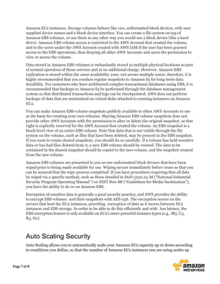 Page 7 of 8
Amazon EC2 instances. Storage volumes behave like raw, unformatted block devices, with user
supplied device names and a block device interface. You can create a file system on top of
Amazon EBS volumes, or use them in any other way you would use a block device (like a hard
drive). Amazon EBS volume access is restricted to the AWS Account that created the volume,
and to the users under the AWS Account created with AWS IAM if the user has been granted
access to the EBS operations, thus denying all other AWS Accounts and users the permission to
view or access the volume.
Data stored in Amazon EBS volumes is redundantly stored in multiple physical locations as part
of normal operation of those services and at no additional charge. However, Amazon EBS
replication is stored within the same availability zone, not across multiple zones; therefore, it is
highly recommended that you conduct regular snapshots to Amazon S3 for long-term data
durability. For customers who have architected complex transactional databases using EBS, it is
recommended that backups to Amazon S3 be performed through the database management
system so that distributed transactions and logs can be checkpointed. AWS does not perform
backups of data that are maintained on virtual disks attached to running instances on Amazon
EC2.
You can make Amazon EBS volume snapshots publicly available to other AWS Accounts to use
as the basis for creating your own volumes. Sharing Amazon EBS volume snapshots does not
provide other AWS Accounts with the permission to alter or delete the original snapshot, as that
right is explicitly reserved for the AWS Account that created the volume. An EBS snapshot is a
block-level view of an entire EBS volume. Note that data that is not visible through the file
system on the volume, such as files that have been deleted, may be present in the EBS snapshot.
If you want to create shared snapshots, you should do so carefully. If a volume has held sensitive
data or has had files deleted from it, a new EBS volume should be created. The data to be
contained in the shared snapshot should be copied to the new volume, and the snapshot created
from the new volume.
Amazon EBS volumes are presented to you as raw unformatted block devices that have been
wiped prior to being made available for use. Wiping occurs immediately before reuse so that you
can be assured that the wipe process completed. If you have procedures requiring that all data
be wiped via a specific method, such as those detailed in DoD 5220.22-M (“National Industrial
Security Program Operating Manual “) or NIST 800-88 (“Guidelines for Media Sanitization”),
you have the ability to do so on Amazon EBS.
Encryption of sensitive data is generally a good security practice, and AWS provides the ability
to encrypt EBS volumes and their snapshots with AES-256. The encryption occurs on the
servers that host the EC2 instances, providing encryption of data as it moves between EC2
instances and EBS storage. In order to be able to do this efficiently and with low latency, the
EBS encryption feature is only available on EC2's more powerful instance types (e.g., M3, C3,
R3, G2).
Auto Scaling Security
Auto Scaling allows you to automatically scale your Amazon EC2 capacity up or down according
to conditions you define, so that the number of Amazon EC2 instances you are using scales up
 