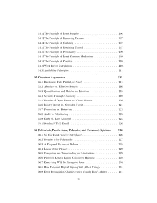 34.12The Principle of Least Surprise . . . . . . . . . . . . . . . . . . . 206

  34.13The Principle of Removing Excuses . . . . . . . . . . . . . . . . . 207

  34.14The Principle of Usability . . . . . . . . . . . . . . . . . . . . . . 207

  34.15The Principle of Retaining Control . . . . . . . . . . . . . . . . . 207

  34.16The Principle of Personality . . . . . . . . . . . . . . . . . . . . . 209

  34.17The Principle of Least Common Mechanism . . . . . . . . . . . . 209

  34.18The Principle of Practice    . . . . . . . . . . . . . . . . . . . . . . 210

  34.19Work Factor Calculation . . . . . . . . . . . . . . . . . . . . . . . 210

  34.20Availability Principles   . . . . . . . . . . . . . . . . . . . . . . . . 211



35 Common Arguments                                                             211
  35.1 Disclosure: Full, Partial, or None?     . . . . . . . . . . . . . . . . . 211

  35.2 Absolute vs. Eective Security       . . . . . . . . . . . . . . . . . . . 216

  35.3 Quantication and Metrics vs. Intuition . . . . . . . . . . . . . . 218

  35.4 Security Through Obscurity . . . . . . . . . . . . . . . . . . . . . 219

  35.5 Security of Open Source vs. Closed Source . . . . . . . . . . . . . 220

  35.6 Insider Threat vs. Outsider Threat . . . . . . . . . . . . . . . . . 221

  35.7 Prevention vs. Detection . . . . . . . . . . . . . . . . . . . . . . . 223

  35.8 Audit vs. Monitoring . . . . . . . . . . . . . . . . . . . . . . . . . 225

  35.9 Early vs. Late Adopters . . . . . . . . . . . . . . . . . . . . . . . 225

  35.10Sending HTML Email        . . . . . . . . . . . . . . . . . . . . . . . . 226



36 Editorials, Predictions, Polemics, and Personal Opinions                     226
  36.1 So You Think You're Old School? . . . . . . . . . . . . . . . . . . 226

  36.2 Security is for Polymaths    . . . . . . . . . . . . . . . . . . . . . . 227

  36.3 A Proposed Perimeter Defense         . . . . . . . . . . . . . . . . . . . 228

  36.4 Linear Order Please! . . . . . . . . . . . . . . . . . . . . . . . . . 229

  36.5 Computers are Transcending our Limitations          . . . . . . . . . . . 229

  36.6 Password Length Limits Considered Harmful           . . . . . . . . . . . 230

  36.7 Everything Will Be Encrypted Soon         . . . . . . . . . . . . . . . . 230

  36.8 How Universal Digital Signing Will Aect Things . . . . . . . . . 231

  36.9 Error Propagation Characteristics Usually Don't Matter . . . . . 231



                                       10
 