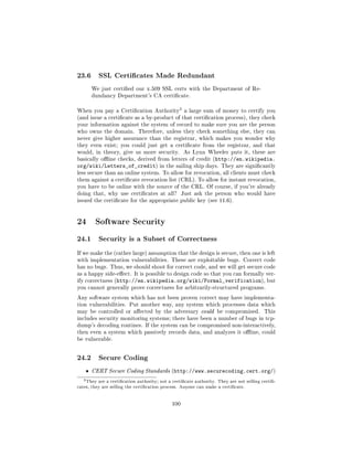 23.6        SSL Certicates Made Redundant

        We just certied our x.509 SSL certs with the Department of Re-
        dundancy Department's CA certicate.


                                                   3
When you pay a Certication Authority                  a large sum of money to certify you
(and issue a certicate as a by-product of that certication process), they check
your information against the system of record to make sure you are the person
who owns the domain. Therefore, unless they check something else, they can
never give higher assurance than the registrar, which makes you wonder why
they even exist; you could just get a certicate from the registrar, and that
would, in theory, give us more security.               As Lynn Wheeler puts it, these are
basically oine checks, derived from letters of credit (http://en.wikipedia.
org/wiki/Letters_of_credit) in              the sailing ship days. They are signicantly
less secure than an online system. To allow for revocation, all clients must check
them against a certicate revocation list (CRL). To allow for instant revocation,
you have to be online with the source of the CRL. Of course, if you're already
doing that, why use certicates at all?              Just ask the person who would have
issued the certicate for the appropriate public key (see 11.6).




24 Software Security
24.1        Security is a Subset of Correctness

If we make the (rather large) assumption that the design is secure, then one is left
with implementation vulnerabilities. These are exploitable bugs. Correct code
has no bugs. Thus, we should shoot for correct code, and we will get secure code
as a happy side-eect. It is possible to design code so that you can formally ver-
ify correctness (http://en.wikipedia.org/wiki/Formal_verification), but
you cannot generally prove correctness for arbitrarily-structured programs.

Any software system which has not been proven correct may have implementa-
tion vulnerabilities. Put another way, any system which processes data which
may be controlled or aected by the adversary could be compromised.                         This
includes security monitoring systems; there have been a number of bugs in tcp-
dump's decoding routines. If the system can be compromised non-interactively,
then even a system which passively records data, and analyzes it oine, could
be vulnerable.



24.2        Secure Coding

    ˆ   CERT Secure Coding Standards (http://www.securecoding.cert.org/)

   3 They   are a certication authority; not a certicate authority. They are not selling certi-
cates, they are selling the certication process. Anyone can make a certicate.




                                               100
 