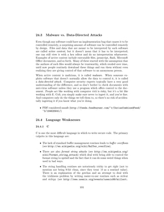 24.3     Malware vs. Data-Directed Attacks

Even though any software could have an implementation bug that causes it to be
controlled remotely, a surprising amount of software can be controlled remotely
by design.     Files and data that are meant to be interpreted by such software
are called active content, but it doesn't mean that it has to be interpreted;
one can still view it with a hex editor and do no interpretation whatsoever.
Examples of active content include executable les, javascript, ash, Microsoft
Oce documents, and so forth. Many of these started with the assumption that
the authors of such les would always be trustworthy, which eroded over time,
until now people routinely download these things and run them without even
realizing they are giving control of that software to an anonymous person.

When active content is malicious, it is called malware.      When someone ex-
ploits software that doesn't normally allow the data to control it, it is called
a data-directed attack.    Computer security experts typically have a very good
understanding of the dierence, and so don't bother to check documents with
anti-virus software unless they use a program which oers control to the doc-
ument. People act like working with computer virii is risky, but it's a bit like
working with E. Coli; you simply make sure never to ingest it, and you're ne.
And computers only do the things we tell them to, so there's no risk of acciden-
tally ingesting it if you know what you're doing.


   ˆ   PDF considered unsafe (http://feeds.feedburner.com/~r/CeriasCombinedFeed/
       ~3/194625641/)


24.4     Language Weaknesses

24.4.1 C
C is one the most dicult language in which to write secure code. The primary
culprits in this language are:


   ˆ   The lack of standard buer management routines leads to buer overows
       (see   http://en.wikipedia.org/wiki/Buffer_overflow).
   ˆ   There are also format string attacks (see    http://en.wikipedia.org/
       wiki/Format_string_attack)      which deal with being able to control the
       format string to sprintf and the fact that it can do some weird things when
       used in bad ways.

   ˆ   The string handling routines are notoriously tricky to get right (not to
       mention not being 8-bit clean, since they treat 0 as a sentinel value).
       There is an explanation of the gotchas and an attempt to deal with
       the trickiness problem by writing easier-to-use routines such as strlcat
       and strlcpy (see    http://www.usenix.org/events/usenix99/millert.

                                        101
 