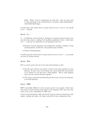html).   Please, every C programmer go read that.       Also you may wish
       to take advantage of the astring library (see   http://www.mibsoftware.
       com/libmib/astring/).

I would argue that unless there's a good reason for you to use C, you should
use C++ instead.



24.4.2 C++
C++ is denitely a step up from C. Strings are no longer character arrays, but
now rst-class objects, making their handling signicantly better. Most aws
in C++ code that are dependent on the language tend to be:


   ˆ   Dynamic memory allocation and deallocation problems, leading to heap
       mismanagement, double-free, and possibly heap overows


   ˆ   Pointer mismanagement


I would argue that unless there's a good reason for you to use C++, you should
use Java or Python instead.



24.4.3 Perl
Perl is a pretty good tool, but it has some shortcomings as well:


   ˆ   The le open call lets you specify a mode in the same parameter as the
       lename. In most cases, if an attacker can control which le was intended
       to be opened, he can also start a shell pipeline.    This is what happens
       when you mix control and data together.


   ˆ   The system command and backticks provide an easy way for the adversary
       to do shell injection.



24.4.4 PHP
PHP is incredibly dicult to write securely and yet very popular. There have
been many security-relevant bugs found in the language itself, and every day
seems to be a new vulnerability in PHP code.

I won't go into details here right now but let's just say that you should start with
register _globals and allow_url_fopen turned o in your conguration les.




                                        102
 