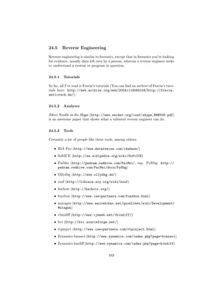 24.5     Reverse Engineering

Reverse engineering is similar to forensics, except that in forensics you're looking
for evidence, usually data left over by a person, whereas a reverse engineer seeks
to understand a system or program in question.



24.5.1 Tutorials
So far, all I've read is Fravia's tutorials (You can nd an archive of Fravia's tuto-
          http://web.archive.org/web/20041119084104/http://fravia.
rials here:
anticrack.de/).


24.5.2 Analyses
Silver Needle in the Skype (http://www.secdev.org/conf/skype_BHEU06.pdf)
is an awesome paper that shows what a talented reverse engineer can do.



24.5.3 Tools
Certainly a lot of people like these tools, among others:


   ˆ   IDA Pro (http://www.datarescue.com/idabase/)

   ˆ   SoftICE (http://en.wikipedia.org/wiki/SoftICE)

   ˆ   PaiMei (http://pedram.redhive.com/PaiMei/, esp.            PyDbg:   http://
       pedram.redhive.com/PaiMei/docs/PyDbg)
   ˆ   Ollydbg (http://www.ollydbg.de/)

   ˆ   zzuf (http://libcaca.zoy.org/wiki/zzuf)

   ˆ   hachoir (http://hachoir.org/)

   ˆ   fuzzbox (http://www.isecpartners.com/fuzzbox.html)

   ˆ   mutagen (http://www.sacredchao.net/quodlibet/wiki/Development/
       Mutagen)
   ˆ   vbindi (http://www.cjmweb.net/vbindiff/)

   ˆ   bvi (http://bvi.sourceforge.net/)

   ˆ   rtpinject (http://www.isecpartners.com/rtpinject.html)

   ˆ   Zynamics binnavi (http://www.zynamics.com/index.php?page=binnavi)

   ˆ   Zynamics bindi (http://www.zynamics.com/index.php?page=bindiff)



                                        103
 