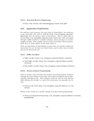 24.5.4 Anti-Anti-Reverse Engineering
   ˆ http://www.steike.com/code/debugging-itunes-with-gdb/


24.6      Application Exploitation

For arbitrary code execution (the worst kind of vulnerability), one method is
to get executable code, such as shellcode (http://en.wikipedia.org/wiki/
Shellcode) into the memory space of the process. This is called code in-
jection (http://en.wikipedia.org/wiki/Code_injection). This can happen
through a buer overow or a similar technique, such as passing it in an envi-
ronment variable. Then, transfer control to it by overwriting a function pointer,
GOT entry, or return address on the stack. That's it.

There are other forms of vulnerabilities; in some cases, the attacker controls the
instructions but not the data (see 24.6.2 below), and in other cases, the data
but not the instructions (see.



24.6.1 Buer Overows
   ˆ    Buer overow (http://en.wikipedia.org/wiki/Buffer_overflow)

   ˆ    Stack buer overow (http://en.wikipedia.org/wiki/Stack_buffer_
        overflow)
   ˆ    Heap (buer) overow (http://en.wikipedia.org/wiki/Heap_overflow)



24.6.2 Return-oriented Programming
There is another class of attacks that involves overwriting memory locations,
typically the return address on the stack, with a value controlled by the attacker,
typically something in libc. This technique avoids the need for code injection
while allowing the attacker to control the instructions, but generally not the
data.


   ˆ    Return-to-libc attack (http://en.wikipedia.org/wiki/Return-to-libc_
        attack)

Return to libc attacks are a specic example of return-oriented programming:


   ˆ    Return-oriented programming (http://en.wikipedia.org/wiki/Return-oriented_
        programming)




                                       104
 