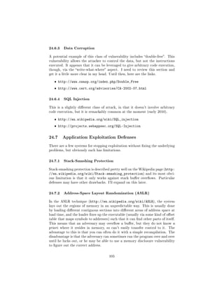 24.6.3 Data Corruption
A potential example of this class of vulnerability includes double-free. This
vulnerability allows the attacker to control the data, but not the instructions
executed. It appears that it can be leveraged to give arbitrary code execution,
though, via the write-what-where aspect.     I need to review this section and
get it a little more clear in my head. Until then, here are the links.


   ˆ http://www.owasp.org/index.php/Double_Free
   ˆ http://www.cert.org/advisories/CA-2002-07.html

24.6.4 SQL Injection
This is a slightly dierent class of attack, in that it doesn't involve arbitrary
code execution, but it is remarkably common at the moment (early 2010).


   ˆ http://en.wikipedia.org/wiki/SQL_injection
   ˆ http://projects.webappsec.org/SQL-Injection


24.7    Application Exploitation Defenses

There are a few systems for stopping exploitation without xing the underlying
problems, but obviously each has limitations.



24.7.1 Stack-Smashing Protection
Stack-smashing protection is described pretty well on the Wikipedia page (http:
//en.wikipedia.org/wiki/Stack-smashing_protection)             and its most obvi-
ous limitation is that it only works against stack buer overows.       Particular
defenses may have other drawbacks. I'll expand on this later.



24.7.2 Address-Space Layout Randomization (ASLR)
In the ASLR technique (http://en.wikipedia.org/wiki/ASLR), the system
lays out the regions of memory in an unpredictable way. This is usually done
by loading dierent contiguous sections into dierent areas of address space at
load time, and the loader xes up the executable (usually via some kind of oset
table that maps symbols to addresses) such that it can nd other parts of itself.
This means that an adversary may overow a buer, but they do not know a
priori where it resides in memory, so can't easily transfer control to it. The
advantage to this is that you can often do it with a simple recompilation. The
disadvantage is that the adversary can sometimes run the program over and over
until he lucks out, or he may be able to use a memory disclosure vulnerability
to gure out the correct address.



                                       105
 