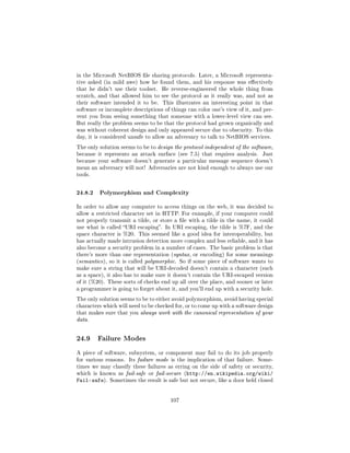 in the Microsoft NetBIOS le sharing protocols. Later, a Microsoft representa-
tive asked (in mild awe) how he found them, and his response was eectively
that he didn't use their toolset.   He reverse-engineered the whole thing from
scratch, and that allowed him to see the protocol as it really was, and not as
their software intended it to be.   This illustrates an interesting point in that
software or incomplete descriptions of things can color one's view of it, and pre-
vent you from seeing something that someone with a lower-level view can see.
But really the problem seems to be that the protocol had grown organically and
was without coherent design and only appeared secure due to obscurity. To this
day, it is considered unsafe to allow an adversary to talk to NetBIOS services.

The only solution seems to be to design the protocol independent of the software,
because it represents an attack surface (see 7.5) that requires analysis.    Just
because your software doesn't generate a particular message sequence doesn't
mean an adversary will not! Adversaries are not kind enough to always use our
tools.



24.8.2 Polymorphism and Complexity
In order to allow any computer to access things on the web, it was decided to
allow a restricted character set in HTTP. For example, if your computer could
not properly transmit a tilde, or store a le with a tilde in the name, it could
use what is called URI escaping. In URI escaping, the tilde is %7F, and the
space character is %20. This seemed like a good idea for interoperability, but
has actually made intrusion detection more complex and less reliable, and it has
also become a security problem in a number of cases. The basic problem is that
there's more than one representation (syntax, or encoding) for some meanings
(semantic s), so it is called polymorphic. So if some piece of software wants to
make sure a string that will be URI-decoded doesn't contain a character (such
as a space), it also has to make sure it doesn't contain the URI-escaped version
of it (%20). These sorts of checks end up all over the place, and sooner or later
a programmer is going to forget about it, and you'll end up with a security hole.

The only solution seems to be to either avoid polymorphism, avoid having special
characters which will need to be checked for, or to come up with a software design
that makes sure that you always work with the canonical representation of your
data.



24.9     Failure Modes

A piece of software, subsystem, or component may fail to do its job properly
for various reasons. Its failure mode is the implication of that failure. Some-
times we may classify these failures as erring on the side of safety or security,
which is known as fail-safe or fail-secure (http://en.wikipedia.org/wiki/
Fail-safe).   Sometimes the result is safe but not secure, like a door held closed




                                       107
 