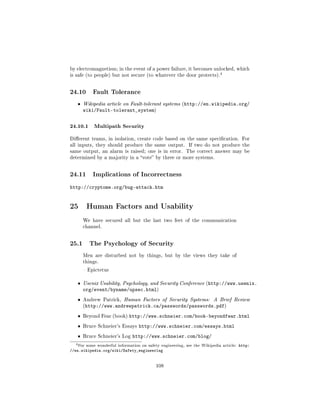 by electromagnetism; in the event of a power failure, it becomes unlocked, which
                                                                             4
is safe (to people) but not secure (to whatever the door protects).



24.10        Fault Tolerance

   ˆ   Wikipedia article on Fault-tolerant systems (http://en.wikipedia.org/
       wiki/Fault-tolerant_system)

24.10.1 Multipath Security
Dierent teams, in isolation, create code based on the same specication. For
all inputs, they should produce the same output.             If two do not produce the
same output, an alarm is raised; one is in error.           The correct answer may be
determined by a majority in a vote by three or more systems.



24.11        Implications of Incorrectness

http://cryptome.org/bug-attack.htm


25 Human Factors and Usability
       We have secured all but the last two feet of the communication
       channel.



25.1       The Psychology of Security

       Men are disturbed not by things, but by the views they take of
       things.

        Epictetus


   ˆ   Usenix Usability, Psychology, and Security Conference (http://www.usenix.
       org/event/byname/upsec.html)
   ˆ   Andrew Patrick, Human Factors of Security Systems:                 A Brief Review
       (http://www.andrewpatrick.ca/passwords/passwords.pdf)

   ˆ   Beyond Fear (book)      http://www.schneier.com/book-beyondfear.html
   ˆ   Bruce Schneier's Essays      http://www.schneier.com/essays.html
   ˆ   Bruce Schneier's Log      http://www.schneier.com/blog/
  4 For   some wonderful information on safety engineering, see the Wikipedia article:   http:
//en.wikipedia.org/wiki/Safety_engineering


                                             108
 