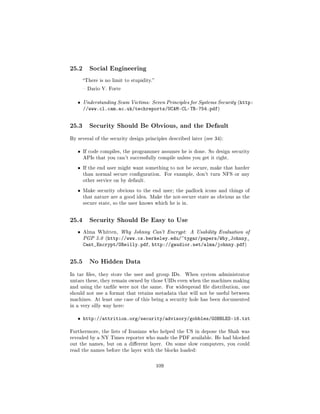 25.2      Social Engineering

       There is no limit to stupidity.

        Dario V. Forte


   ˆ   Understanding Scam Victims: Seven Principles for Systems Security (http:
       //www.cl.cam.ac.uk/techreports/UCAM-CL-TR-754.pdf)


25.3      Security Should Be Obvious, and the Default

By several of the security design principles described later (see 34):


   ˆ   If code compiles, the programmer assumes he is done. So design security
       APIs that you can't successfully compile unless you get it right.

   ˆ   If the end user might want something to not be secure, make that harder
       than normal secure conguration.          For example, don't turn NFS or any
       other service on by default.

   ˆ   Make security obvious to the end user; the padlock icons and things of
       that nature are a good idea. Make the not-secure state as obvious as the
       secure state, so the user knows which he is in.




25.4      Security Should Be Easy to Use

   ˆ   Alma Whitten, Why Johnny Can't Encrypt:             A Usability Evaluation of
       PGP 5.0 (http://www.cs.berkeley.edu/~tygar/papers/Why_Johnny_
       Cant_Encrypt/OReilly.pdf, http://gaudior.net/alma/johnny.pdf)


25.5      No Hidden Data

In tar les, they store the user and group IDs.          When system administrator
untars these, they remain owned by those UIDs even when the machines making
and using the tarle were not the same. For widespread le distribution, one
should not use a format that retains metadata that will not be useful between
machines. At least one case of this being a security hole has been documented
in a very silly way here:


   ˆ http://attrition.org/security/advisory/gobbles/GOBBLES-16.txt

Furthermore, the lists of Iranians who helped the US in depose the Shah was
revealed by a NY Times reporter who made the PDF available. He had blocked
out the names, but on a dierent layer. On some slow computers, you could
read the names before the layer with the blocks loaded:



                                           109
 