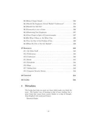 36.10Keep it Legal, Stupid . . . . . . . . . . . . . . . . . . . . . . . . . 232

  36.11Should My Employees Attend Hacker Conferences? . . . . . . . 234

  36.12Should You Sell Out?      . . . . . . . . . . . . . . . . . . . . . . . . 234

  36.13Anonymity is not a Crime . . . . . . . . . . . . . . . . . . . . . . 236

  36.14Monitoring Your Employees . . . . . . . . . . . . . . . . . . . . . 237

  36.15Trust People in Spite of Counterexamples        . . . . . . . . . . . . . 237

  36.16Do What I Mean vs. Do What I Say . . . . . . . . . . . . . . . . 238

  36.17You Are Part of the Problem if You. . . . . . . . . . . . . . . . . . 239

  36.18What Do I Do to Not Get Hacked? . . . . . . . . . . . . . . . . . 239



37 Resources                                                                    240
  37.1 My Other Stu . . . . . . . . . . . . . . . . . . . . . . . . . . . . 240

  37.2 Publications . . . . . . . . . . . . . . . . . . . . . . . . . . . . . . 240

  37.3 Conferences . . . . . . . . . . . . . . . . . . . . . . . . . . . . . . 240

  37.4 Books    . . . . . . . . . . . . . . . . . . . . . . . . . . . . . . . . . 241

  37.5 Periodicals . . . . . . . . . . . . . . . . . . . . . . . . . . . . . . . 242

  37.6 Blogs . . . . . . . . . . . . . . . . . . . . . . . . . . . . . . . . . . 242

  37.7 Mailing Lists    . . . . . . . . . . . . . . . . . . . . . . . . . . . . . 243

  37.8 Computer Security Movies . . . . . . . . . . . . . . . . . . . . . . 244



38 Unsorted                                                                     244

39 Credits                                                                      246

1 Metadata
    The books that help you most are those which make you think the
    most.    The hardest way of learning is that of easy reading; but a
    great book that comes from a great thinker is a ship of thought,
    deep freighted with truth and beauty.

     Theodore Parker




                                        11
 