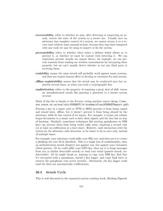 recoverability    refers to whether we may, after detecting or suspecting an at-
       tack, restore the state of the system to a secure one.     Usually once an
       adversary has complete control of a system, we cannot return it to a se-
       cure state without some unusual actions, because they may have tampered
       with any tools we may be using to inspect or x the system.

preventability     refers to whether there exists a defense which allows us to
       prevent it, or whether we must be content with detecting it.        We can
       sometimes prevent attacks we cannot detect; for example, we can pre-
       vent someone from reading our wireless transmissions by encrypting them
       properly, but we can't usually detect whether or not any third party is
       receiving them.

scalability    means the same attack will probably work against many systems,
       and does not require human eort to develop or customize for each system.

oine exploitability      means that the attack may be conducted once but ex-
       ploited several times, as when you steal a cryptographic key.

sophistication     refers to the property of requiring a great deal of skill, versus
       an unsophisticated attack like guessing a password to a known system
       account.


Much of this list is thanks to the Everest voting machine report (http://www.
sos.state.oh.us/sos/info/EVEREST/14-AcademicFinalEVERESTReport.pdf).
Putting a key in a smart card or TPM or HSM prevents it from being copied
and reused later, oine, but it doesn't prevent it from being abused by the
adversary while he has control of its inputs. For example, a trojan can submit
bogus documents to a smart card to have them signed, and the user has no way
of knowing. Similarly, sometimes techniques like putting passphrases on SSH
keys can prevent them from being stolen right away, requiring a second visit
(or at least an exltration at a later date). However, each interaction with the
system by the adversary risks detection, so he wants to do so once only, instead
of multiple times.

For example, your adversary could pilfer your SSL cert, and then use it to create
a phishing site (see 22.2) elsewhere. This is a single loss of condentiality, then
an authentication attack (forgery) not against you, but against your customers
(third parties). Or he could pilfer your GPG key, then use it to forge messages
from you (a similar detectable attack) or read your email (passive attack, un-
detectable).   Or he might break in, wanting to copy your SSH key, nd that
it's encrypted with a passphrase, install a key logger, and come back later to
retrieve the passphrase (two active attacks). Alternately, the key logger could
send the data out automatically (exltration).



26.3     Attack Cycle

This is well discussed in the canonical system-cracking book, Hacking Exposed.



                                        111
 