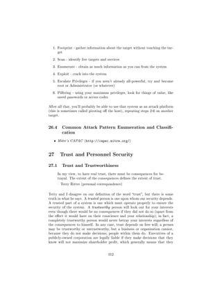 1. Footprint - gather information about the target without touching the tar-
       get


  2. Scan - identify live targets and services


  3. Enumerate - obtain as much information as you can from the system


  4. Exploit - crack into the system


  5. Escalate Privileges - if you aren't already all-powerful, try and become
       root or Administrator (or whatever)


  6. Pilfering - using your maximum privileges, look for things of value, like
       saved passwords or access codes


After all that, you'll probably be able to use that system as an attack platform
(this is sometimes called pivoting o the host), repeating steps 2-6 on another
target.




26.4      Common Attack Pattern Enumeration and Classi-
          cation

   ˆ   Mitre's CAPAC (http://capec.mitre.org/)




27 Trust and Personnel Security
27.1      Trust and Trustworthiness

       In my view, to have real trust, there must be consequences for be-
       trayal. The extent of the consequences denes the extent of trust.

        Terry Ritter (personal correspondence)



Terry and I disagree on our denition of the word trust, but there is some
truth in what he says. A trusted person is one upon whom our security depends.
A trusted part of a system is one which must operate properly to ensure the
security of the system.   A trustworthy person will look out for your interests
even though there would be no consequences if they did not do so (apart from
the eect it would have on their conscience and your relationship); in fact, a
completely trustworthy person would never betray your interests regardless of
the consequences to himself. In any case, trust depends on free will; a person
may be trustworthy or untrustworthy, but a business or organization cannot,
because they do not make decisions; people within them do.      Executives of a
publicly-owned corporation are legally liable if they make decisions that they
know will not maximize shareholder prot, which generally means that they




                                         112
 