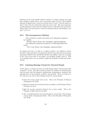 Limiting our list of acceptable software authors to a single company may help
that company's prots, but it won't necessarily make us secure. One unasked
question of signed code is how do you know who to trust?, and the answer to
that is those who are trustworthy and write secure code. The more important
unasked question is given that our software may be vulnerable, how do we know
what is safe?, but the answer is until you enumerate all the vulnerabilities, you
don't (see 4.1).




27.4       The Incompetence Defense
           Never attribute to malice that which can be adequately explained
       by stupidity.
            Hanlon's Razor (http://en.wikipedia.org/wiki/Hanlon)
           Any suciently advanced incompetence is indistinguishable from
       malice.
            Grey's Law (http://en.wikipedia.org/wiki/Grey)



So suppose that due to a aw in a vendor's product, you suered a serious
intrusion. Since most pieces of commercial software come with end-user licensing
agreements (EULA) that specically disclaim any liability, what are you going
to do? Even if you knew it was malice, you probably couldn't prove it. This
is an example where you are unable to apply the principle of removing excuses
(34.13).




27.5       Limiting Damage Caused by Trusted People

At rst glance, it would seem that you could simply replace trusted people with
computers. In fact, that often merely increases the number of trusted people;
now you must trust the designers, implementers, programmers, installers, and
administrators of the hardware, software, and network.      There are however a
few steps you can take to limit damage caused by trusted people:


   ˆ   Limit how many people have access.       This is the Principle of Minimal
       Assumptions (see 34.3).


   ˆ   Limit how much access each person has according to the Principle of Least
       Privilege (see 34.1).


   ˆ   Split the security operation between two or more people.        This is the
       Principle of Split Control (see 34.9).


   ˆ   Try to establish whether the trusted people are trustworthy. This includes
       various kinds of background checks. This is the Principle of Personality
       (see 34.16).




                                        115
 