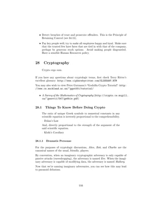 ˆ   Detect breaches of trust and prosecute oenders. This is the Principle of
       Retaining Control (see 34.15).


   ˆ   Pay key people well; try to make all employees happy and loyal. Make sure
       that the trusted few have fates that are tied in with that of the company,
       perhaps by generous stock options.      Avoid making people disgruntled.
       Have a sensible Human Resources policy.




28 Cryptography
       Crypto ergo sum.



If you have any questions about cryptologic terms, rst check Terry Ritter's
excellent glossary:   http://www.ciphersbyritter.com/GLOSSARY.HTM
You may also wish to view Peter Gutmann's Godzilla Crypto Tutorial:       http:
//www.cs.auckland.ac.nz/~pgut001/tutorial/

   ˆ   A Survey of the Mathematics of Cryptography (http://crypto.cs.mcgill.
       ca/~gsavvi1/547/gebbie.pdf)


28.1     Things To Know Before Doing Crypto

       The ratio of unique Greek symbols to numerical constants in any
       scientic equation is inversely proportional to the comprehensibility.

        Dolan's Law

       And, directly proportional to the strength of the argument of the
       said scientic equation.

        Klofa's Corollary



28.1.1 Dramatis Personae
For the purposes of cryptologic discussions, Alice, Bob, and Charlie are the
canonical names of the usual, friendly, players.

By convention, when an imaginary cryptographic adversary is only capable of
passive attacks (eavesdropping), the adversary is named Eve. When the imagi-
nary adversary is capable of modifying data, the adversary is named Mallory.

Now that we're naming imaginary adversaries, you can see how this may lead
to paranoid delusions.




                                        116
 