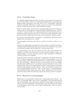 28.1.2 Cryptologic Jargon
A computationally-bounded adversary has limits to the amount of computation
he or she can perform. There is no hard limit dened for this, but for right now
                                             32      64
(2007) perhaps something on the order of 2        or 2    cryptographic operations
might be reasonable. Basically we usually assume this so that we can talk about
systems without having to worry about brute-force attacks.

Thus, for most systems, we talk about a computationally-secure level of security,
which would be useful against a computationally-bounded adversary. There is
a perfect security, which is the information-theoretic level of security, but it
doesn't get much discussion because it's trivial and usually impractical, since
the key for each message must be as long as the message you wanted to send.

An oracle is something which can perform a cryptographic operation on your
behalf, when you cannot do so yourself.

An interrogative adversary may ask your system for answers, using it as an
oracle.

Semantic security applies to asymmetric crypto systems, and holds true when a
computationally-bounded adversary cannot obtain any information when given
an encrypted message and the public key it was encrypted with.

An ephemeral key is one that you intend to use for a short period of time. For
example, it could be the symmetric key used to encrypt a packet of data, or a
single message. In security protocols, these are often negotiated, or derived by
consensus between the endpoints.

Forward Secrecy (or security) means that a compromise of a private key today
won't reveal the negotiated message keys of prior communications; as soon as
the conversation is done and the ephemeral keys are wiped, nobody can decrypt
the old conversation.   Though the term is controversial, in one case Perfect
Forward Secrecy (PFS) goes a step further and says this holds true if an older
negotiated key will not be compromised even if the negotiated keys are derived
from the same long-term keying material.     These are sometimes refered to as
time-compartmentalized protocols.    This can also apply to cryptographically-
strong pseudo-random number generators, where compromise of the seed at a
given time will not allow the adversary to know the previous values it contained.



28.1.3 Historical Use of Cryptography
Historically, if one physically controlled the communication lines (linesec - see
32.1), one generally didn't worry about cryptography. The historical practical
use of cryptography was in messages to embassies, which might be intercepted.
Then it was used in telegraphic communication where the lines may be subject
to eavesdropping. Then it was used in radio communication. Now it is used in
wi networks.



                                       117
 