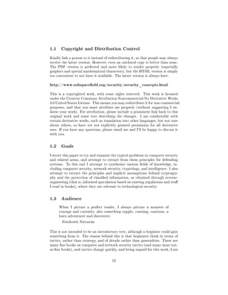 1.1    Copyright and Distribution Control

Kindly link a person to it instead of redistributing it, so that people may always
receive the latest version. However, even an outdated copy is better than none.
The PDF version is preferred and more likely to render properly (especially
graphics and special mathematical characters), but the HTML version is simply
too convenient to not have it available. The latest version is always here:


http://www.subspaceeld.org/security/security_concepts.html
This is a copyrighted work, with some rights reserved.     This work is licensed
under the Creative Commons Attribution-Noncommercial-No Derivative Works
3.0 United States License. This means you may redistribute it for non-commercial
purposes, and that you must attribute me properly (without suggesting I en-
dorse your work). For attribution, please include a prominent link back to this
original work and some text describing the changes.      I am comfortable with
certain derivative works, such as translation into other languages, but not sure
about others, so have yet not explicitly granted permission for all derivative
uses. If you have any questions, please email me and I'll be happy to discuss it
with you.



1.2    Goals

I wrote this paper to try and examine the typical problems in computer security
and related areas, and attempt to extract from them principles for defending
systems.    To this end I attempt to synthesize various elds of knowledge, in-
cluding computer security, network security, cryptology, and intelligence. I also
attempt to extract the principles and implicit assumptions behind cryptogra-
phy and the protection of classied information, as obtained through reverse-
engineering (that is, informed speculation based on existing regulations and stu
I read in books), where they are relevant to technological security.



1.3    Audience

      When I picture a perfect reader, I always picture a monster of
      courage and curiosity, also something supple, cunning, cautious, a
      born adventurer and discoverer.

       Friedreich Nietzsche


This is not intended to be an introductory text, although a beginner could gain
something from it. The reason behind this is that beginners think in terms of
tactics, rather than strategy, and of details rather than generalities. There are
many ne books on computer and network security tactics (and many more not-
so-ne books), and tactics change quickly, and being unpaid for this work, I am



                                        12
 