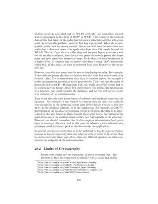 wireless networks (so-called wi or WLAN networks) are sometimes secured
                                          6          7
with cryptography in the form of WEP          or WPA . These encrypt the network
data at the link layer, or the radio link between a wi client and the wi access
point. In networking parlance, only the rst hop is protected. When the crypto-
graphic protections are strong enough, this secures the data between these two
nodes, but it does not protect the application-layer data if it travels beyond the
WLAN. That is, if you sit in a coee shop and use your laptop to access a web
site on another continent, your data is not protected once it passes the access
point and goes across the Internet at large. To do that, you need encryption at
                                                                     8
a higher level. A common way to protect this data is using TLS , historically
called SSL. In this case, the data is protected from your browser to the secure
web site.

However, even this can sometimes be seen as hop-by-hop security. For example,
if that web site passes the data to another web site, that link would need to be
secured.    Also, if it communicates that data to another server, for example a
credit card payment gateway, it is not protected by TLS (that was the point of
                        9
protocols such as SET ). If using only TLS, one would desire the second link to
be secured as well. In fact, if the web server stores your credit card information
in a database, one could consider the database, and not the web server, as the
true endpoint of the communication.

That is not the only case where layers of software and hardware come into the
equation.    For example, if one wanted to encrypt data on disk, you could do
your encryption in the operating system right before data is written to disk (see
                                                                                10
28.7), in the database software, or in the application (for example, in GPG          ).
Encrypting at the database or operating system level allows the data to be inter-
cepted on the way down the stack towards these lower levels; encrypting in the
application leaves the smallest attack surface (see 7.5) available to the adversary.
However, one should remember that it often requires administrator-level privi-
leges to intercept this data, and in this case the adversary with administrator
privileges could, in theory, peek at the data inside the application.

In general, end-to-end encryption is to be preferred to hop-by-hop encryption,
because in hop-by-hop encryption one relies on more systems to be secure than
in end-to-end encryption, and often, there are dierent opinions on what con-
stitutes the endpoint of the communication.




28.2       Limits of Cryptography

       Secure web servers are the equivalent of heavy armored cars. The
       problem is, they are being used to transfer rolls of coins and checks

  6 http://en.wikipedia.org/wiki/Wired_Equivalent_Privacy
  7 http://en.wikipedia.org/wiki/Wi-Fi_Protected_Access
  8 http://en.wikipedia.org/wiki/Transport_Layer_Security
  9 http://en.wikipedia.org/wiki/Secure_electronic_transaction
 10 http://en.wikipedia.org/wiki/GNU_Privacy_Guard



                                        120
 