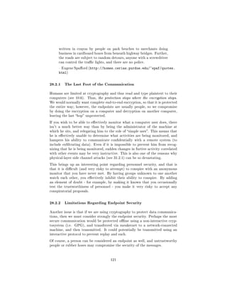 written in crayon by people on park benches to merchants doing
     business in cardboard boxes from beneath highway bridges. Further,
     the roads are subject to random detours, anyone with a screwdriver
     can control the trac lights, and there are no police.

      Eugene Spaord (http://homes.cerias.purdue.edu/~spaf/quotes.
     html)


28.2.1 The Last Foot of the Communication
Humans are limited at cryptography and thus read and type plaintext to their
computers (see 10.6).   Thus, the protection stops where the encryption stops.
We would normally want complete end-to-end encryption, so that it is protected
the entire way; however, the endpoints are usually people, so we compromise
by doing the encryption on a computer and decryption on another computer,
leaving the last hop unprotected.

If you wish to be able to eectively monitor what a computer user does, there
isn't a much better way than by being the administrator of the machine at
which he sits, and relegating him to the role of simple user. This means that
he is eectively unable to determine what activities are being monitored, and
hampers his ability to communicate condentially with a remote system (to
include exltrating data). Even if it is impossible to prevent him from recog-
nizing that he is being monitored, sudden changes in furtive activity correlated
with other events may be very instructive. This is also one of the reasons why
physical-layer side channel attacks (see 31.2.1) can be so devastating.

This brings up an interesting point regarding personnel security, and that is
that it is dicult (and very risky to attempt) to conspire with an anonymous
monitor that you have never met. By having groups unknown to one another
watch each other, you eectively inhibit their ability to conspire.   By adding
an element of doubt - for example, by making it known that you occasionally
test the trustworthiness of personnel - you make it very risky to accept any
conspiratorial proposals.



28.2.2 Limitations Regarding Endpoint Security
Another issue is that if we are using cryptography to protect data communica-
tions, then we must consider strongly the endpoint security. Perhaps the most
secure communication would be protected oine using a non-interactive cryp-
tosystem (i.e.   GPG), and transferred via sneakernet to a network-connected
machine, and then transmitted.    It could potentially be transmitted using an
interactive protocol to prevent replay and such.

Of course, a person can be considered an endpoint as well, and untrustworthy
people or rubber hoses may compromise the security of the messages.




                                      121
 
