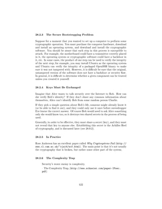28.2.3 The Secure Bootstrapping Problem
Suppose for a moment that you wanted to set up a computer to perform some
cryptographic operation. You must purchase the computer hardware, download
and install an operating system, and download and install the cryptographic
software. You should be aware that each step in this process is susceptible to
attack. For example, the motherboard could have a transmitter covertly placed
in it, the operating system or cryptographic software could have a backdoor in
it, etc. In some cases, the product of one step can be used to verify the integrity
of the next step; for example, you may install Ubuntu as the operating system
and Ubuntu can verify the integrity of a packaged OpenSSH binary to make
sure it was not tampered with. However, it is dicult be sure that the original,
untampered version of the software does not have a backdoor or security aw.
In general, it is dicult to determine whether a given component can be trusted
unless you created it yourself.



28.2.4 Keys Must Be Exchanged
Imagine that Alice wants to talk securely over the Internet to Bob. How can
she verify Bob's identity? If they don't share any common information about
themselves, Alice can't identify Bob from some random person Charlie.

If they pick a simple question about Bob's life, someone might already know it
(or be able to nd it out), and they could only use it once before eavesdropper
Eve learns the correct answer. Of course Bob would need to ask Alice something
only she would know too, so it destroys two shared secrets in the process of being
used.

Generally, in order to be eective, they must share a secret (key), and they must
not reveal that key to anyone else. Establishing this secret is the Achilles Heel
of cryptography, and is discussed later (see 28.9.2).



28.2.5 In Practice
Ross Anderson has an excellent paper called Why Cryptosystems Fail (http://
www.cl.cam.ac.uk/~rja14/wcf.html).         The main point is that it's not usually
the cryptography that is broken, but rather some other part of the system.



28.2.6 The Complexity Trap
        Security's worst enemy is complexity.

         The Complexity Trap, (http://www.schneier.com/paper-IPsec.
        pdf)



                                       122
 