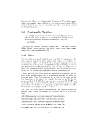 Ferguson and Schneier's A Cryptographic Evaluation of IPsec (http://www.
schneier.com/paper-ipsec.pdf)captures          the main argument against IPsec,
which is that it is too complex.     Alas, this may well be true of any protocol
involving cryptography.




28.3       Cryptographic Algorithms

         The multiple human needs and desires that demand privacy among
         two or more people in the midst of social life must inevitably lead
         to cryptology wherever men thrive and wherever they write.

          David Kahn


Their proper use; what they guarantee, what they don't. These are your building
blocks. Already covered elsewhere (esp. Ritter's crypto glossary,     http://www.
ciphersbyritter.com/GLOSSARY.HTM).

28.3.1 Ciphers
These are what most people think of when they think of cryptography.           The
cipher maps any single input (plaintext ) to a single output (ciphertext ) in a one-
to-one manner. Ciphers are usually keyed, meaning the mapping is dependent
on the key. The same key must be supplied to encrypt and decrypt in order to
give the correct results. Except in very rare cases, the input and output must be
of the same cardinality (number of possible values), and the cipher is one-to-one,
so that you can encrypt anything and then decrypt it unambiguously.

Another way of stating things which may appeal to the mathematicians out
there is that a cipher denes a set of permutations, and each key selects one
from that family. Thus, if we assume the key is xed, the encryption function
is a permutation of the inputs.     For example, the input set may be the four
possible symbols A B C D. One key could those symbols to D A C B, and
another key might map them to B D A C. This means that ciphers are keyed
permutations. You'll often see something like    EK (plaintext)   which means that
the author is considering the key K to be xed.

Now, if we think of all possible permutations of a set consisting of even 256
elements (input values), the number is the factorial of 256, which is very, very
large:

857817775342842654119082271681232625157781520279485619

859655650377269452553147589377440291360451408450375885

342336584306157196834693696475322289288497426025679637

332563368786442675207626794560187968867971521143307702

077526646451464709187326100832876325702818980773671781



                                        123
 