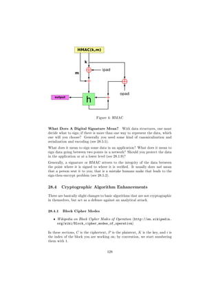 Figure 4: HMAC



What Does A Digital Signature Mean?                     With data structures, one must
decide what to sign; if there is more than one way to represent the data, which
one will you choose?       Generally you need some kind of canonicalization and
serialization and encoding (see 28.5.5).

What does it mean to sign some data in an application? What does it mean to
sign data going between two points in a network? Should you protect the data
in the application or at a lower level (see 28.1.9)?

Generally, a signature or HMAC attests to the integrity of the data between
the point where it is signed to where it is veried.           It usually does not mean
that a person sent it to you; that is a mistake humans make that leads to the
sign-then-encrypt problem (see 28.5.2).



28.4     Cryptographic Algorithm Enhancements

These are basically slight changes to basic algorithms that are not cryptographic
in themselves, but act as a defense against an analytical attack.



28.4.1 Block Cipher Modes
   ˆ   Wikipedia on Block Cipher Modes of Operation (http://en.wikipedia.
       org/wiki/Block_cipher_modes_of_operation)

In these sections,   C   is the ciphertext,   P   is the plaintext,   K   is the key, and   i   is
the index of the block you are working on; by convention, we start numbering
them with 1.



                                              128
 