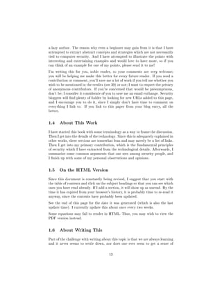 a lazy author. The reason why even a beginner may gain from it is that I have
attempted to extract abstract concepts and strategies which are not necessarily
tied to computer security. And I have attempted to illustrate the points with
interesting and entertaining examples and would love to have more, so if you
can think of an example for one of my points, please send it to me!

I'm writing this for you, noble reader, so your comments are very welcome;
you will be helping me make this better for every future reader. If you send a
contribution or comment, you'll save me a lot of work if you tell me whether you
wish to be mentioned in the credits (see 39) or not; I want to respect the privacy
of anonymous contributors. If you're concerned that would be presumptuous,
don't be; I consider it considerate of you to save me an email exchange. Security
bloggers will nd plenty of fodder by looking for new URLs added to this page,
and I encourage you to do it, since I simply don't have time to comment on
everything I link to.   If you link to this paper from your blog entry, all the
better.




1.4       About This Work

I have started this book with some terminology as a way to frame the discussion.
Then I get into the details of the technology. Since this is adequately explained in
other works, these sections are somewhat lean and may merely be a list of links.
Then I get into my primary contribution, which is the fundamental principles
of security which I have extracted from the technological details. Afterwards, I
summarize some common arguments that one sees among security people, and
I nish up with some of my personal observations and opinions.




1.5       On the HTML Version

Since this document is constantly being revised, I suggest that you start with
the table of contents and click on the subject headings so that you can see which
ones you have read already. If I add a section, it will show up as unread. By the
time it has expired from your browser's history, it is probably time to re-read it
anyway, since the contents have probably been updated.

See the end of this page for the date it was generated (which is also the last
update time). I currently update this about once every two weeks.

Some equations may fail to render in HTML. Thus, you may wish to view the
PDF version instead.




1.6       About Writing This

Part of the challenge with writing about this topic is that we are always learning
and it never seems to settle down, nor does one ever seem to get a sense of



                                        13
 