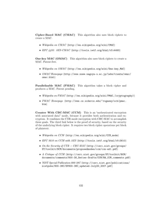 Cipher-Based MAC (CMAC)              This algorithm also uses block ciphers to
create a MAC.


   ˆ   Wikipedia on CMAC (http://en.wikipedia.org/wiki/CMAC)

   ˆ   RFC 4493: AES-CMAC (http://tools.ietf.org/html/rfc4493)



One-key MAC (OMAC)            This algorithm also uses block ciphers to create a
MAC. Patent-free.


   ˆ   Wikipedia on OMAC (http://en.wikipedia.org/wiki/One-key_MAC)

   ˆ   OMAC Homepage (http://www.nuee.nagoya-u.ac.jp/labs/tiwata/omac/
       omac.html)


Parallelizable MAC (PMAC)            This algorithm takes a block cipher and
produces a MAC. Patent pending.


   ˆ   Wikipedia on PMAC (http://en.wikipedia.org/wiki/PMAC_(cryptography))

   ˆ   PMAC Homepage (http://www.cs.ucdavis.edu/~rogaway/ocb/pmac.
       htm)


Counter With CBC-MAC (CCM)                  This is an authenticated encryption
with associated data mode, because it provides both authentication and en-
cryption. It combines the CTR mode encryption with CBC-MAC to accomplish
these goals. The third link below is the proof of security, based on the security
of the underlying block cipher. It requires two block cipher operations per block
of plaintext.


   ˆ   Wikipedia on CCM (http://en.wikipedia.org/wiki/CCM_mode)

   ˆ   RFC 3610 on CCM with AES (http://tools.ietf.org/html/rfc3610)

   ˆ   On the Security of CTR + CBC-MAC (http://csrc.nist.gov/groups/
       ST/toolkit/BCM/documents/proposedmodes/ccm/ccm-ad1.pdf)
   ˆ   A Critique of CCM (http://csrc.nist.gov/groups/ST/toolkit/BCM/
       documents/comments/800-38_Series-Drafts/CCM/RW_CCM_comments.pdf)
   ˆ   NIST Special Publication 800-38C (http://csrc.nist.gov/publications/
       nistpubs/800-38C/SP800-38C_updated-July20_2007.pdf)




                                      132
 