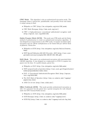 CWC Mode        This algorithm is also an authenticated encryption mode. The
homepage claims is patent-free, parallelizable, and provably secure and claims
it unique among its kind.


   ˆ   Wikipedia on CWC (http://en.wikipedia.org/wiki/CWC_mode)

   ˆ   CWC Mode Homepage (http://www.zork.org/cwc/)

   ˆ   CWC: A high-performance conventional authenticated encryption mode
       (http://eprint.iacr.org/2003/106)



Galois/Counter Mode (GCM)            This mode uses CTR mode and the Galois
method of authentication to create an authenticated encryption algorithm. It
was designed as an improvement to the CWC mode. It requires one block cipher
encryption and one 128-bit multiplication in the Galois eld per 128-bit block
of plaintext. Patent-free.


   ˆ   Wikipedia on GCM (http://en.wikipedia.org/wiki/Galois/Counter_
       Mode)
   ˆ   NIST Special Publication 800-38D (November, 2007) (http://csrc.nist.
       gov/publications/nistpubs/800-38D/SP-800-38D.pdf)

EAX Mode        This mode is an authenticated encryption with associated data
(AEAD) algorithm. It was designed as a replacement to CCM. It requires two
passes over the data. It is public-domain, patent free.


   ˆ   Wikipedia on EAX (http://en.wikipedia.org/wiki/EAX_mode)

   ˆ   NIST: proposed modes of operation (http://csrc.nist.gov/CryptoToolkit/
       modes/proposedmodes/index.html)
   ˆ   EAX: A Conventional Authenticated-Encryption Mode (http://eprint.
       iacr.org/2003/069)
   ˆ   The EAX Mode of Operation (http://www.cs.ucdavis.edu/~rogaway/
       papers/eax.html)
   ˆ   ANSI C12 22 site (http://www.c1222.net/)



Oset Codebook (OCB)           This mode provides authenticated encryption as
well. It is patented, but the patent has a special exemption for code released
under the GNU General Public License.


   ˆ   Wikipedia on OCB (http://en.wikipedia.org/wiki/OCB_mode)

   ˆ   OCB Homepage (http://www.cs.ucdavis.edu/~rogaway/ocb/)

   ˆ   OCB FAQ (http://www.cs.ucdavis.edu/~rogaway/ocb/ocb-faq.htm)



                                      133
 