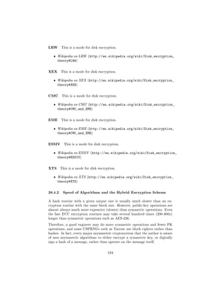 LRW      This is a mode for disk encryption.


   ˆ   Wikipedia on LRW (http://en.wikipedia.org/wiki/Disk_encryption_
       theory#LRW)

XEX     This is a mode for disk encryption.


   ˆ   Wikipedia on XEX (http://en.wikipedia.org/wiki/Disk_encryption_
       theory#XEX)

CMC      This is a mode for disk encryption.


   ˆ   Wikipedia on CMC (http://en.wikipedia.org/wiki/Disk_encryption_
       theory#CMC_and_EME)

EME      This is a mode for disk encryption.


   ˆ   Wikipedia on EME (http://en.wikipedia.org/wiki/Disk_encryption_
       theory#CMC_and_EME)

ESSIV     This is a mode for disk encryption.


   ˆ   Wikipedia on ESSIV (http://en.wikipedia.org/wiki/Disk_encryption_
       theory#ESSIV)

XTS     This is a mode for disk encryption.


   ˆ   Wikipedia on XTS (http://en.wikipedia.org/wiki/Disk_encryption_
       theory#XTS)

28.4.2 Speed of Algorithms and the Hybrid Encryption Scheme
A hash routine with a given output size is usually much slower than an en-
cryption routine with the same block size. However, public-key operations are
almost always much more expensive (slower) than symmetric operations. Even
the fast ECC encryption routines may take several hundred times (200-400x)
longer than symmetric operations such as AES-256.

Therefore, a good engineer may do more symmetric operations and fewer PK
operations, and some CSPRNGs such as Yarrow use block ciphers rather than
hashes. In fact, every major asymmetric cryptosystem that the author is aware
of uses asymmetric algorithms to either encrypt a symmetric key, or digitally
sign a hash of a message, rather than operate on the message itself.



                                      134
 