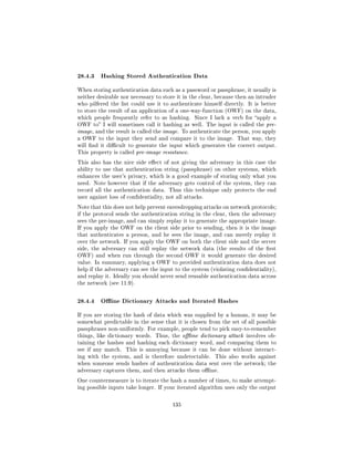 28.4.3 Hashing Stored Authentication Data
When storing authentication data such as a password or passphrase, it usually is
neither desirable nor necessary to store it in the clear, because then an intruder
who pilfered the list could use it to authenticate himself directly. It is better
to store the result of an application of a one-way-function (OWF) on the data,
which people frequently refer to as hashing.     Since I lack a verb for apply a
OWF to I will sometimes call it hashing as well. The input is called the pre-
image, and the result is called the image. To authenticate the person, you apply
a OWF to the input they send and compare it to the image. That way, they
will nd it dicult to generate the input which generates the correct output.
This property is called pre-image resistance.

This also has the nice side eect of not giving the adversary in this case the
ability to use that authentication string (passphrase) on other systems, which
enhances the user's privacy, which is a good example of storing only what you
need. Note however that if the adversary gets control of the system, they can
record all the authentication data. Thus this technique only protects the end
user against loss of condentiality, not all attacks.

Note that this does not help prevent eavesdropping attacks on network protocols;
if the protocol sends the authentication string in the clear, then the adversary
sees the pre-image, and can simply replay it to generate the appropriate image.
If you apply the OWF on the client side prior to sending, then it is the image
that authenticates a person, and he sees the image, and can merely replay it
over the network. If you apply the OWF on both the client side and the server
side, the adversary can still replay the network data (the results of the rst
OWF) and when run through the second OWF it would generate the desired
value. In summary, applying a OWF to provided authentication data does not
help if the adversary can see the input to the system (violating condentiality),
and replay it. Ideally you should never send reusable authentication data across
the network (see 11.9).



28.4.4 Oine Dictionary Attacks and Iterated Hashes
If you are storing the hash of data which was supplied by a human, it may be
somewhat predictable in the sense that it is chosen from the set of all possible
passphrases non-uniformly. For example, people tend to pick easy-to-remember
things, like dictionary words. Thus, the oine dictionary attack involves ob-
taining the hashes and hashing each dictionary word, and comparing them to
see if any match.   This is annoying because it can be done without interact-
ing with the system, and is therefore undetectable.      This also works against
when someone sends hashes of authentication data sent over the network; the
adversary captures them, and then attacks them oine.

One countermeasure is to iterate the hash a number of times, to make attempt-
ing possible inputs take longer. If your iterated algorithm uses only the output



                                       135
 