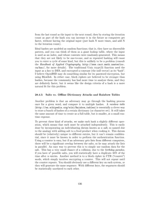 from the last round as the input to the next round, then by storing the iteration
count as part of the hash you can increase it in the future as computers get
faster, without having the original input (just hash N more times, and add N
to the iteration count).

Ideal hashes are modeled as random functions; that is, they have no discernible
pattern, and you can think of them as a giant lookup table, where the input
is used as an index, and whose contents were randomly-generated. This means
that they are not likely to be one-to-one, and so repeated hashing will cause
you to enter a cycle of some kind, but this is unlikely to be a problem (consult
the Handbook of Applied Cryptography,            http://www.cacr.math.uwaterloo.
ca/hac/,   for more details).      The traditional Unix crypt(3) function used the
input as a key to DES, and encrypted a constant (the null vector) as its hash.
I believe OpenBSD may do something similar for its password encryption, but
using Blowsh. In either case, block ciphers are believed to be stronger than
hashes, because the community has had more time to analyze them, and they
are denitely faster, but it seems like the design criteria of a hash is a more
natural t for this problem.



28.4.5 Salts vs. Oine Dictionary Attacks and Rainbow Tables
Another problem is that an adversary may go through the hashing process
once for a given word, and compare it to multiple hashes.            A rainbow table
(http://en.wikipedia.org/wiki/Rainbow_tables) is essentially a clever way
to store a bunch of hashes of a certain dictionary (or character set). It still takes
the same amount of time to create as a full table, but is smaller, at a small run-
time expense.

To prevent these kind of attacks, we make each hash a slightly dierent oper-
ation, which means that each must be attacked independently. This is easily
done by incorporating an individuating datum known as a salt, so named due
to the analogy with adding salt to a food product when cooking it. This datum
should be (relatively) unique to dierent entries, but it can't remain conden-
tial, since it must be known in order to perform the authentication function.
Using a counter is easy, but if an adversary gets lists from dierent computers,
there will be a signicant overlap between the salts, so he may attack the lists
in parallel. An easy way to prevent this is to simply use random data for the
salt. This has a very small chance of a collision; due to the birthday paradox,
                2
if you have n       possible salts, you will statistically have a duplicate 50% of the
time after n entries. Another method is to a block cipher in CTR (counter)
mode, which simply involves encrypting a counter. This will not repeat until
the counter repeats. You should obviously use a dierent key on each system, or
they will generate the same sequence. With dierent keys, the sequences should
be statistically unrelated to each other.




                                           136
 