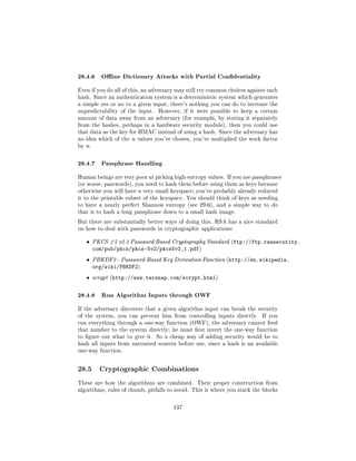 28.4.6 Oine Dictionary Attacks with Partial Condentiality
Even if you do all of this, an adversary may still try common choices against each
hash. Since an authentication system is a deterministic system which generates
a simple yes or no to a given input, there's nothing you can do to increase the
unpredictability of the input.   However, if it were possible to keep a certain
amount of data away from an adversary (for example, by storing it separately
from the hashes, perhaps in a hardware security module), then you could use
that data as the key for HMAC instead of using a hash. Since the adversary has
no idea which of the n values you've chosen, you've multiplied the work factor
by n.



28.4.7 Passphrase Handling
Human beings are very poor at picking high-entropy values. If you use passphrases
(or worse, passwords), you need to hash them before using them as keys because
otherwise you will have a very small keyspace; you've probably already reduced
it to the printable subset of the keyspace. You should think of keys as needing
to have a nearly perfect Shannon entropy (see 29.6), and a simple way to do
that is to hash a long passphrase down to a small hash image.

But there are substantially better ways of doing this. RSA has a nice standard
on how to deal with passwords in cryptographic applications:


   ˆ    PKCS #5 v2.1 Password Based Cryptography Standard (ftp://ftp.rsasecurity.
        com/pub/pkcs/pkcs-5v2/pkcs5v2_1.pdf)
   ˆ    PBKDF2 - Password-Based Key Derivation Function (http://en.wikipedia.
        org/wiki/PBKDF2)
   ˆ    scrypt (http://www.tarsnap.com/scrypt.html)



28.4.8 Run Algorithm Inputs through OWF
If the adversary discovers that a given algorithm input can break the security
of the system, you can prevent him from controlling inputs directly.       If you
run everything through a one-way function (OWF), the adversary cannot feed
that number to the system directly; he must rst invert the one-way function
to gure out what to give it. So a cheap way of adding security would be to
hash all inputs from untrusted sources before use, since a hash is an available
one-way function.



28.5      Cryptographic Combinations

These are how the algorithms are combined.      Their proper construction from
algorithms, rules of thumb, pitfalls to avoid. This is where you stack the blocks



                                       137
 
