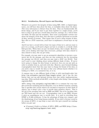 28.5.5 Serialization, Record Layers and Encoding
Whenever you protect the integrity of data (using MIC, MAC, or digital signa-
tures), you will have data about the data, or metadata (data about the data).
This extra information is distinct from the data. They are fundamentally dif-
ferent things, and if you want to put them together in a single stream, you'll
have to chop it up and use a record (data structure, message, etc.) with at least
two elds; the data and the metadata. Since most cryptographic systems care
about the integrity of the data, they also have to perform operations on records
of data, instead of streams. That means that if you're using streams of data,
like a le or a TCP connection, you'll have to implement a record layer on top
of it.

And if you have a record with at least two types of data in it, and you want to
put it in a stream, you'll need to gure out how to serialize it, or decide which
eld goes rst. When there are just two kinds of data, this is simple. However,
when you're dealing with large data structures, perhaps with data related to
data related to data, this can get tricky.

For example, you may want to use an asymmetric algorithm to encrypt a sym-
metric key for the message, and then use that symmetric key for encrypting
the message (see 28.4.2), and then you may want a MAC (see 28.3.6).          Now
you'll need to start thinking about mixing dierent kinds of data.       If you're
never going to change the data format or protocol, then you can just pick an
order to serialize them in, and stick with that. However, most forward-thinking
cryptographers know that they may want to change the format of the data, so
you need a way to encode the data so that your software knows whether it is
looking at a MAC, or a symmetric key, or so on.

A common way to mix dierent kinds of data is with type-length-value (see
http://en.wikipedia.org/wiki/Type-length-value),            and it has the nice
feature that you can add optional sections later that earlier implementations
may skip. Other methods include KLV, or key-length-value (http://en.wikipedia.
org/wiki/KLV).
ASN.1 (http://en.wikipedia.org/wiki/ASN.1) is a common but very com-
plex system for serializing and encoding data. It is an abstract notation, meaning
that it species that certain objects are encoded as sequences of other kinds of
objects, but it doesn't give a way to encode these primitive objects.     That is
the job of the encoding rules such as BER and DER. Two of its encoding rules
are TLV-based and two are not.      Cryptographers tend to use DER, because
it gives an unambiguous way to encode data.       It is used in everything from
SNMP to X.509 certicates. It has the advantage of being very compact, and
the disadvantage of not being human-readable. If you wish to become versed in
the arcana of ASN.1, it may help to start with this (give yourself two readings
before you give up):


    ˆ    A Layman's Guide to a Subset of ASN.1, BER, and DER (http://luca.
         ntop.org/Teaching/Appunti/asn1.html)

                                       139
 