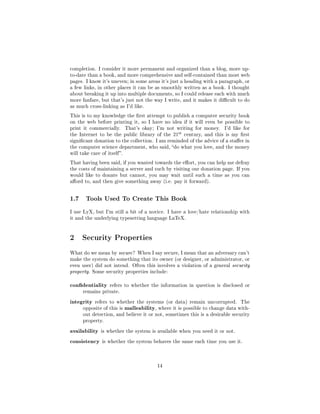 completion. I consider it more permanent and organized than a blog, more up-
to-date than a book, and more comprehensive and self-contained than most web
pages. I know it's uneven; in some areas it's just a heading with a paragraph, or
a few links, in other places it can be as smoothly written as a book. I thought
about breaking it up into multiple documents, so I could release each with much
more fanfare, but that's just not the way I write, and it makes it dicult to do
as much cross-linking as I'd like.

This is to my knowledge the rst attempt to publish a computer security book
on the web before printing it, so I have no idea if it will even be possible to
print it commercially.        That's okay; I'm not writing for money.      I'd like for
the Internet to be the public library of the       21st   century, and this is my rst
signicant donation to the collection. I am reminded of the advice of a staer in
the computer science department, who said, do what you love, and the money
will take care of itself .

That having been said, if you wanted towards the eort, you can help me defray
the costs of maintaining a server and such by visiting our donation page. If you
would like to donate but cannot, you may wait until such a time as you can
aord to, and then give something away (i.e. pay it forward).




1.7     Tools Used To Create This Book

I use LyX, but I'm still a bit of a novice. I have a love/hate relationship with
it and the underlying typesetting language LaTeX.




2 Security Properties
What do we mean by secure ? When I say secure, I mean that an adversary can't
make the system do something that its owner (or designer, or administrator, or
even user) did not intend. Often this involves a violation of a general security
property. Some security properties include:


condentiality      refers to whether the information in question is disclosed or
      remains private.


integrity   refers to whether the systems (or data) remain uncorrupted.           The
      opposite of this is     malleability, where it is possible to change data with-
      out detection, and believe it or not, sometimes this is a desirable security
      property.


availability is whether the system is available when you need it or not.
consistency is whether the system behaves the same each time you use it.


                                            14
 